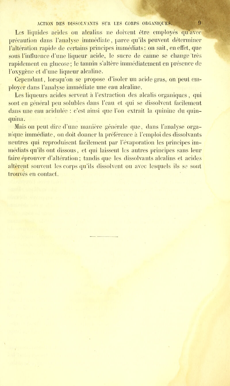 WiT-.?' ACTION DES DISSOLVANTS SUR LES CORPS ORGANIQUES. 0 Les liquides acides ou alcalins ne doivent être employés qu’avec précaution dans l’analyse immédiate, parce qu’ils peuvent déterminer l’altération rapide de certains principes immédiats: on sait, en effet, que sous l’influence d’une liqueur acide, le sucre de canne se change très rapidement en glucose; le tannin s’altère immédiatement en présence de l’oxygène et d’une liqueur alcaline. Cependant, lorsqu’on se propose d’isoler un acide gras, on peut em- ployer dans l’analyse immédiate une eau alcaline. Les liqueurs acides servent à l’extraction des alcalis organiques , qui sont en général peu solubles dans l’eau et qui se dissolvent facilement dans une eau acidulée : c’est ainsi que l’on extrait la quinine du quin- quina. Mais on peut dire d’une manière générale que, dans l’analyse orga- nique immédiate, on doit donner la préférence à l’emploi des dissolvants neutres qui reproduisent facilement par l’évaporation les principes im- médiats qu’ils ont dissous, et qui laissent les autres principes sans leur faire éprouver d’altération; tandis que les dissolvants alcalins et acides altèrent souvent les corps qu’ils dissolvent ou avec lesquels ils se sont trouvés en contact.