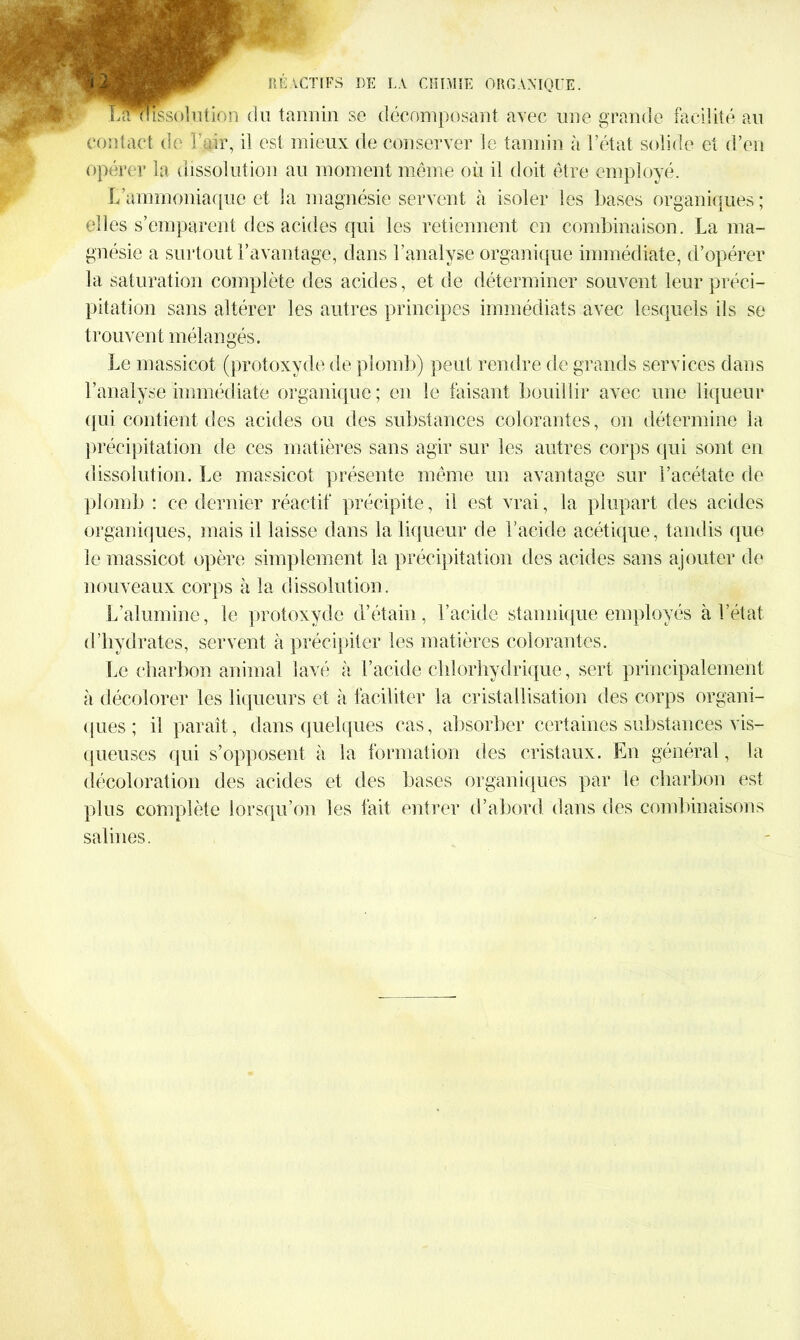 lamussolution du tannin se décomposant avec une grande facilité au contact de l’air, il est mieux de conserver le tannin à l’état solide et d’en opérer la dissolution au moment même où il doit être employé. L’ammoniaque et la magnésie servent à isoler les bases organiques; elles s’emparent des acides qui les retiennent en combinaison. La ma- gnésie a surtout l’avantage, dans l’analyse organique immédiate, d’opérer la saturation complète des acides, et de déterminer souvent leur préci- pitation sans altérer les autres principes immédiats avec lesquels ils se t r ou vent mêla n gés. Le massicot (protoxyde de plomb) peut rendre de grands services dans l’analyse immédiate organique ; en le faisant bouillir avec une liqueur qui contient des acides ou des substances colorantes, on détermine la précipitation de ces matières sans agir sur les autres corps qui sont en dissolution. Le massicot présente même un avantage sur l’acétate de plomb : ce dernier réactif précipite, il est vrai, la plupart des acides organiques, mais il laisse dans la liqueur de l’acide acétique, tandis que le massicot opère simplement la précipitation des acides sans ajouter de nouveaux corps à la dissolution. L’alumine, le protoxyde d’étain, l’acide stannique employés à l’état d’hydrates, servent à précipiter les matières colorantes. Le charbon animal lavé à l’acide chlorhydrique, sert principalement à décolorer les liqueurs et à faciliter la cristallisation des corps organi- ques ; il paraît , dans quelques cas, absorber certaines substances vis- queuses qui s’opposent à la formation des cristaux. En général, la décoloration des acides et des bases organiques par le charbon est plus complète lorsqu’on les fait entrer d’abord dans des combinaisons salines.