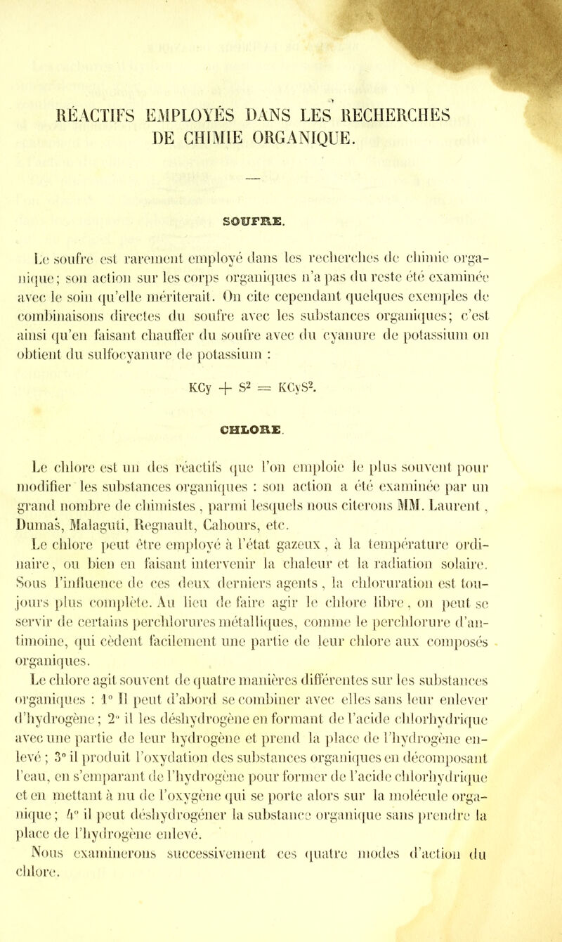 DE CHIMIE ORGANIQUE. SOUFRE. Le soufre est rarement employé dans les recherches de chimie orga- nique; son action sur les corps organiques n’a pas du reste été examinée avec le soin qu’elle mériterait. On cite cependant quelques exemples de combinaisons directes du soufre avec les substances organiques; c’est ainsi qu’en faisant chauffer du soufre avec du cyanure de potassium on obtient du sulfoeyanure de potassium : KCy -j- S2 = K Gy S2. CHLORE Le chlore est un des réactifs que Ton emploie le plus souvent pour modifier les substances organiques : son action a été examinée par un grand nombre de chimistes , parmi lesquels nous citerons MM. Laurent, Dumas, Malaguti, Régnault, Cahours, etc. Le chlore peut être employé à l’état gazeux, à la température ordi- naire , ou bien en faisant intervenir la chaleur et la radiation solaire. Sous l’influence de ces deux derniers agents , la chloruration est tou- jours plus complète. Au lieu de faire agir le chlore libre, on peut se servir de certains per chlorures métalliques, comme le perchlorure d’an- timoine, qui cèdent facilement une partie de leur chlore aux composés organiques. Le chlore agit souvent de quatre manières différentes sur les substances organiques : 1° SI peut d’abord se combiner avec elles sans leur enlever d’hytlro gène; 2° il les déshydrogène en formant de l’acide chlorhydrique avec une partie de leur hydrogène et prend la place de l’hydrogène en- levé ; 3° il produit l’oxydation des substances organiques en décomposant l’eau, en s’emparant de l’hydrogène pour former de l’acide chlorhydrique et en mettant à nu de l’oxygène qui se porte alors sur la molécule orga- nique; h° il peut déshydrogéner la substance organique sans prendre la place de l’hydrogène enlevé. Nous examinerons successivement ces quatre modes d’action du chlore.