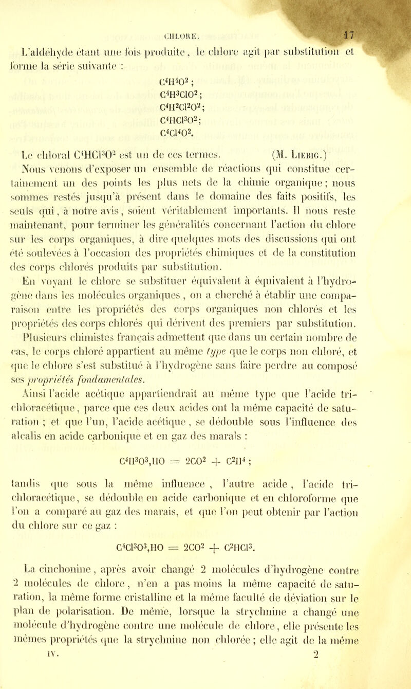 L’aldéhyde étant une fois produite, le chlore agit par substitution et forme la série suivante : G4H402 ; C4H3C102 ; C4H2C1202 ; C4HG1302; C4C1402. Le ehloral C4HG1302 est un de ces termes. (M. Liebig.) Nous venons d’exposer un ensemble de réactions qui constitue cer- tainement un des points les plus nets de la chimie organique; nous sommes restés jusqu’à présent dans le domaine des faits positifs, les seuls qui, à notre avis, soient véritablement importants. SI nous reste maintenant, pour terminer les généralités concernant l’action du chlore sur les corps organiques, à dire quelques mots des discussions qui ont été soulevées à l’occasion des propriétés chimiques et de la constitution des corps chlorés produits par substitution. En voyant le chlore se substituer équivalent à équivalent à l’hydro- gène dans les molécules organiques , on a cherché à établir une compa- raison entre les propriétés des corps organiques non chlorés et les propriétés des corps chlorés qui dérivent des premiers par substitution. Plusieurs chimistes français admettent que dans un certain nombre de cas, le corps chloré appartient au même type que le corps non chloré, et que le chlore s’est substitué à l’hydrogène sans faire perdre au composé ses propriétés fondamentales. Ainsi l’acide acétique appartiendrait au même type que l’acide tri— chloracétique, parce que ces deux acides ont la même capacité de satu- ration ; et que l’un, l’acide acétique, se dédouble sous l’influence des alcalis en acide carbonique et en gaz des marais : C4H303,H0 = 2C02 4- G2U4 ; tandis que sous la même influence , l’autre acide, l’acide tri— chloracétique, se dédouble en acide carbonique et en chloroforme que l’on a comparé au gaz des marais, et que l’on peut obtenir par l’action du chlore sur ce gaz : C4Cl303,I10 = 2C02 + C2JHCl3. La cinchonine, après avoir changé 2 molécules d’hydrogène contre 2 molécules de chlore, n’en a pas moins la même capacité de satu- ration, la même forme cristalline et la même faculté de déviation sur le plan de polarisation. De même, lorsque la strychnine a changé une molécule d’hydrogène contre une molécule de chlore, elle présente les mêmes propriétés que la strychnine non chlorée ; elle agit de la même iy. 2