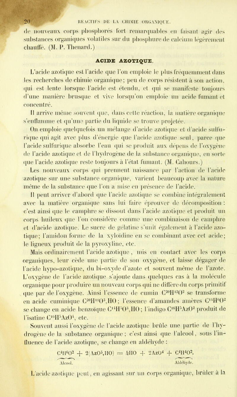 de nouveaux corps phosphorés fort remarquables en faisant agir des substances organiques volatiles sur du phosphore de calcium légèrement chauffé. (M. P. Thénard.) ACIDE AZOTIQUE. L’acide azotique est l’acide que l’on emploie le plus fréquemment dans les recherches de chimie organique ; peu de corps résistent à son action, qui est lente lorsque l’acide est étendu, et qui se manifeste toujours d’une manière brusque et vive lorsqu’on emploie un acide fumant et concentré. Il arrive même souvent que, dans cette réaction, la matière organique s’enflamme et qu’une partie du liquide se trouve projetée. On emploie quelquefois un mélange d’acide azotique et d’acide sulfu- rique qui agit avec plus d’énergie que l’acide azotique seul, parce que l’acide sulfurique absorbe l’eau qui se produit aux dépens de l’oxygène de l’acide azotique et de l’hydrogène de la substance organique, en sorte que l’acide azotique reste toujours à l’état fumant. (M. Cahours.) Les nouveaux corps qui prennent naissance par l’action de l’acide azotique sur une substance organique, varient beaucoup avec la nature même de la substance que l’on a mise en présence de l’acide. 11 peut arriver d’abord que l’acide azotique se combine intégralement avec la matière organique sans lui faire éprouver de décomposition : c’est ainsi que le camphre se dissout dans l’acide azotique et produit un corps huileux que l’on considère comme une combinaison de camphre et d’acide azotique. Le sucre de gélatine s’unit également à l’acide azo- tique; l’amidon forme de la xyloïdine en se combinant avec cet acide; le ligneux produit de la pyroxyline, etc. Mais ordinairement l’acide azotique , mis en contact avec les corps organiques, leur cède une partie de son oxygène, et laisse dégager de l’acide hypo-azotique, du bi-oxyde d’azote et souvent même de l’azote. L’oxygène de l’acide azotique s’ajoute dans quelques cas à la molécule organique pour produire un nouveau corps qui ne diffère du corps primitif que par de l’oxygène. Ainsi l’essence de cumin C20II1202 se transforme en acide cuminique C20Hu03,HÜ; l’essence d’amandes amères C14H602 se change en acide benzoïque C14H503,H0; l’indigo Cl6H5Az02 produit de l’isatine C16H5Az04, etc. Souvent aussi l’oxygène de l’acide azotique brûle une partie de T hy- drogène de Ja substance organique ; c’est ainsi que l’alcool, sous l’in- fluence de l’acide azotique, se change en aldéhyde : Cffl602 -f 2(Az05,H0) = ZjHO -f 2AzÜ4 -f- C4H4Q2. Alcool. Aldéhyde. L’acide azotique peut, en agissant sur un corps organique, brûler a la