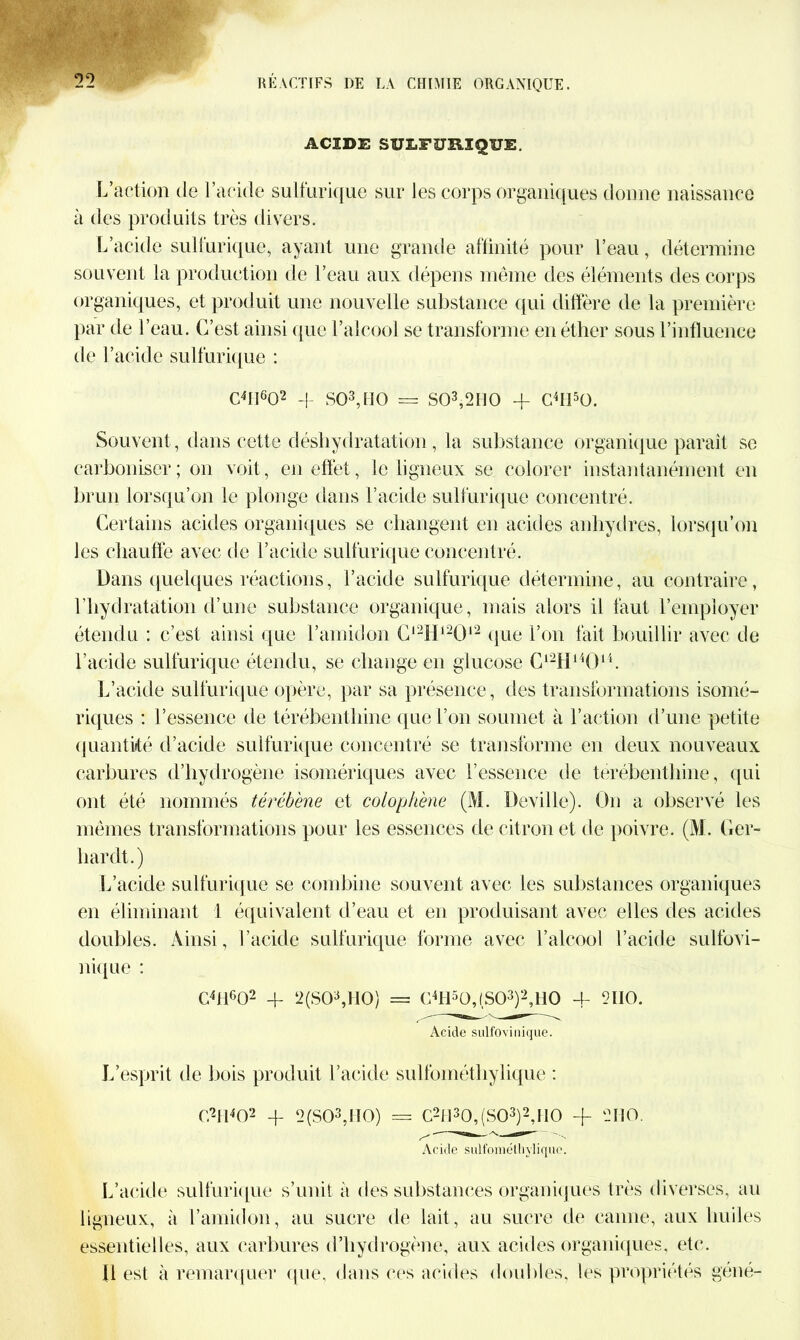 ACIDE SULFURIQUE. L’action de l’acide sulfurique sur les corps organiques donne naissance à des produits très divers. L’acide sulfurique, ayant une grande affinité pour l’eau, détermine souvent la production de l’eau aux dépens même des éléments des corps organiques, et produit une nouvelle substance qui diffère de la première par de l’eau. C’est ainsi que l’alcool se transforme en éther sous l’influence de l’acide sulfurique : C4Iî602 -|- S03,ttO = S03,2H0 + Chl50. Souvent, dans cette déshydratation, la substance organique paraît sc carboniser; on voit, en effet, le ligneux se colorer instantanément en brun lorsqu’on le plonge dans l’acide sulfurique concentré. Certains acides organiques se changent en acides anhydres, lorsqu’on les chauffe avec de l’acide sulfurique concentré. Dans quelques réactions, l’acide sulfurique détermine, au contraire, l’hydratation d’une substance organique, mais alors il faut l’employer étendu : c’est ainsi que l’amidon C12H12012 (pie l’on fait bouillir avec de l’acide sulfurique étendu, se change en glucose C12H14014. L’acide sulfurique opère, par sa présence, des transformations isomé- riques : l’essence de térébenthine que l’on soumet à l’action d’une petite quantité d’acide sulfurique concentré se transforme en deux nouveaux carbures d’hydrogène isomériques avec l’essence de térébenthine, qui ont été nommés térébène et colophene (M. Deville). On a observé les mêmes transformations pour les essences de citron et de poivre. (M. Ger- hardt.) L’acide sulfurique se combine souvent avec les substances organiques en éliminant 1 équivalent d’eau et en produisant avec elles des acides doubles. Ainsi, l’acide sulfurique forme avec l’alcool l’acide sulfovi- nique : C4H602 4- 2(S03,H0) = C4H5Ü,(S03)2,1I0 4- 2IIO. Acide sulfovinique. L’esprit de bois produit l’acide sulfométhylique : C2H402 4- 2(S03,IT0) = C2H30,(S03)2,H0 + 2110. Acide sulfométliyliquc. L’acide sulfurique s’unit à des substances organiques très diverses, au ligneux, à l’amidon, au sucre de lait, au sucre de canne, aux huiles essentielles, aux carbures d’hydrogène, aux acides organiques, etc. fl est à remarquer que, dans ces acides doubles, les propriétés géné-