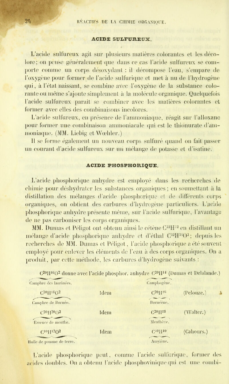 ACIDE SULFUREUX, L’acide sulfureux agit sur plusieurs matières colorantes et les déco- lore; on pense généralement que dans ce cas F acide sulfureux se com- porte comme un corps désoxydant : il décompose l’eau, s’empare de l’oxygène pour former de l’acide sulfurique et met à nu de l’hydrogène qui, à l’état naissant, se combine avec l’oxygène de la substance colo- rante ou même s’ajoute simplement à la molécule organique. Quelquefois l’acide sulfureux paraît se combiner avec les matières colorantes et former avec elles des combinaisons incolores. L’acide sulfureux, en présence de F ammoniaque, réagit sur l’alloxane pour former une combinaison ammoniacale qui est le tliionurate d’am- moniaque. (MM. Liebig et Wœliler.) SI se forme également un nouveau corps sulfuré quand on fait passer un courant d’acide sulfureux sur un mélange de potasse et d’isatine. ACIDE FHOSPMORIQUE, L’acide pliospliorique anhydre est employé dans les recherches de chimie pour déshydrater les substances organiques ; en soumettant à la distillation des mélanges d’acide pliospliorique et de différents corps organiques, on obtient des carbures d’hydrogène particuliers. L’acide pliospliorique anhydre présente même, sur l’acide sulfurique, l’avantage de ne pas carboniser les corps organiques. MM. Dumas et Péligot ont obtenu ainsi le cétène C32H32 en distillant un mélange d’acide pliospliorique anhydre et d’éthal C32H3402; depuis les recherches de MM. Dumas et Péligot , l’acide pliospliorique a été souvent employé pour enlever les éléments de l’eau à des corps organiques. On a produit, par cette méthode, les carbures d’iiyd rogène suivants : C20H16O2 donne avec 1’acide pliosphor. anhydre C20I114 (Dumas et Delalande.) Camphre des laurinées. C20Ml8O2 Camphre de Bornéo. C20IÏ20O2 Essence de menthe. Cl0Iil2O2 Huile de pomme de terre. Idem Idem Idem Camphogène. C20|î16 (Pelouze.) Bornéène. C20R18 (Walter.) Menthcne. C10H10 (Caliours.) Amvlènc. L’acide pliospliorique peut, comme l’acide sulfurique, former des acides doubles. On a obtenu l’acide phosphovinique qui est une combi-