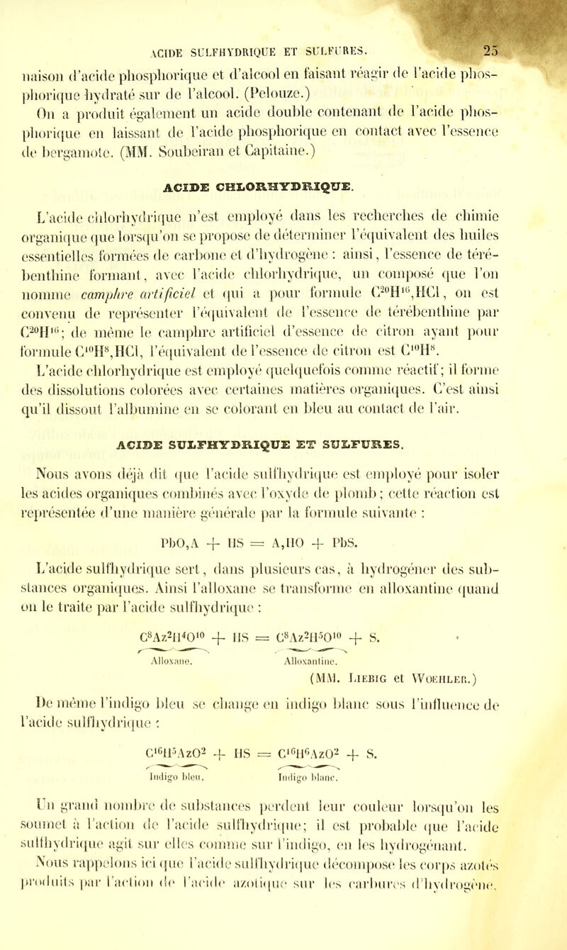 * ACIDE SULFHYDRIQUE ET SULFURES. 25 liaison d’acide phospliorique et d’alcool en faisant réagir de l’acide phos- ]ihorique hydraté sur de l’alcool. (Pelouze.) On a produit également un acide double contenant de l’acide phos- pliorique en laissant de l’acide phospliorique en contact avec l’essence de bergamote. (MM. Soubeiran et Capitaine.) ACIDE CHEOMYDMQUE. L’acide chlorhydrique n’est employé dans les recherches de chimie organique que lorsqu’on se propose de déterminer l’équivalent des huiles essentielles formées de carbone et d’hydrogène : ainsi, l’essence de téré- benthine formant, avec l’acide chlorhydrique, un composé que l’on nomme camphre artificiel et qui a pour formule C20HK’,HC1, on est convenu de représenter l’équivalent de l’essence de térébenthine par C20H16; de même le camphre artificiel d’essence de citron ayant pour formule C10H8,HCl, l’équivalent de l’essence de citron est C1ÜH8. L’acide chlorhydrique est employé quelquefois comme réactif; il forme des dissolutions colorées avec certaines matières organiques. C’est ainsi qu’il dissout l’albumine en se colorant en bleu au contact de l’air. ACIDE SULFHYDRIQUE ET SULFURES. Nous avons déjà dit que l’acide suif hydrique est employé pour isoler les acides organiques combinés avec l’oxyde de plomb; cette réaction est représentée d’une manière générale par la formule suivante : PbO,A -f US = A, HO 4- PbS. L’acide sulfhydrique sert, dans plusieurs cas, à liydrogéner des sub- stances organiques. Ainsi l’alloxane se transforme en alloxantine quand on le traite par l’acide sulfhydrique : C8Az2H4010 + HS = C8Az2H5010 + S. Alloxane. Alloxantine. (MM. Liebig et Woehler.) De même l’indigo bleu se change en indigo blanc sous l’influence de l’acide sulfhydrique : G16tl5Az02 -f HS = G16H6AzQ2 + S. Indigo bleu. Incliao blanc. Un grand nombre de substances perdent leur couleur lorsqu’on les soumet à l’action de l’acide sulfhydrique; il est probable que l’acide sulfhydrique agit sur elles comme sur l’indigo, en les hydrogénant. Nous rappelons ici que l’acide sulfhydrique décompose les corps azotés produits par l’action de l’acide azotique sur les carbures d’hydrogène.