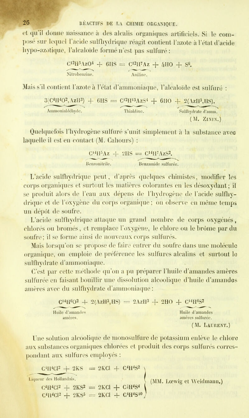 et qu’il donne naissance à des alcalis organiques artificiels. Si le com- posé sur lequel l’acide sulfhydrique réagit contient l’azote à l’état d’acide liypo-azotique, l’alcaloïde formé n’est pas sulfuré : Cl2H5Az04 4 6 IIS = G,2H7Az 4 ZiHO + S6. Nitrobenzine. Aniline. Mais s’il contient l’azote à l’état d’ammoniaque, l’alcaloïde est sulfuré : 3(C.4H402,AzH3) 4 6 HS = C12tI13AzS4 + 6HO + 2(AzH3,IIS). Ammonialdéhyde. Thialdine. Sulfhydrate d'annn. (M. ZlNIN.) Quelquefois l’hydrogène sulfuré s’unit simplement à la substance avec laquelle il est en contact (M. Cahours) : G14H5Az -p 12IIS = G,4H7AzS2. Benzonitrile. Benzamide sulfurée. L’acide sulfhydrique peut, d’après quelques chimistes, modifier les corps organiques et surtout les matières colorantes en les désoxydant ; il se produit alors de l’eau aux dépens de l’hydrogène de l’acide sulfhy- drique et de l’oxygène du corps organique; on observe en même temps un dépôt de soufre. L’acide sulfhydrique attaque un grand nombre de corps oxygénés, chlorés ou bromés, et remplace l’oxygène, le chlore ou le brome par du soufre; il se forme ainsi de nouveaux corps sulfurés. Mais lorsqu’on se propose de faire entrer du soufre dans une molécule organique, on emploie de préférence les sulfures alcalins et surtout le sulfhydrate d’ammoniaque. C’est par cette méthode qu’on a pu préparer l’huile d’amandes amères sulfurée en faisant bouillir une dissolution alcoolique d’huile d’amandes amères avec du sulfhydrate d’ammoniaque: G14H602 4- 2(AzH3,tIS) = 2AzII3 -f 2HO 4 Ct4H6S2 Huile d’amandes Huile d’amandes amères. amères sulfurée. (M. Laurent.) Une solution alcoolique de monosulfure de potassium enlève le chlore aux substances organiques chlorées et produit des corps sulfurés corres- pondant aux sulfures employés : ChbCl2 4- 2KS = 2KC1 + C4H4S2 \ Liqueur des Hollandais. I G4Il4Cl2 + 2KS2 = 2KCI + C4H4S4 ( C4H4G12 -f 2KS5 = 2KC1 4 C4H4S10; (MM. Lœwig el Weidmann.)