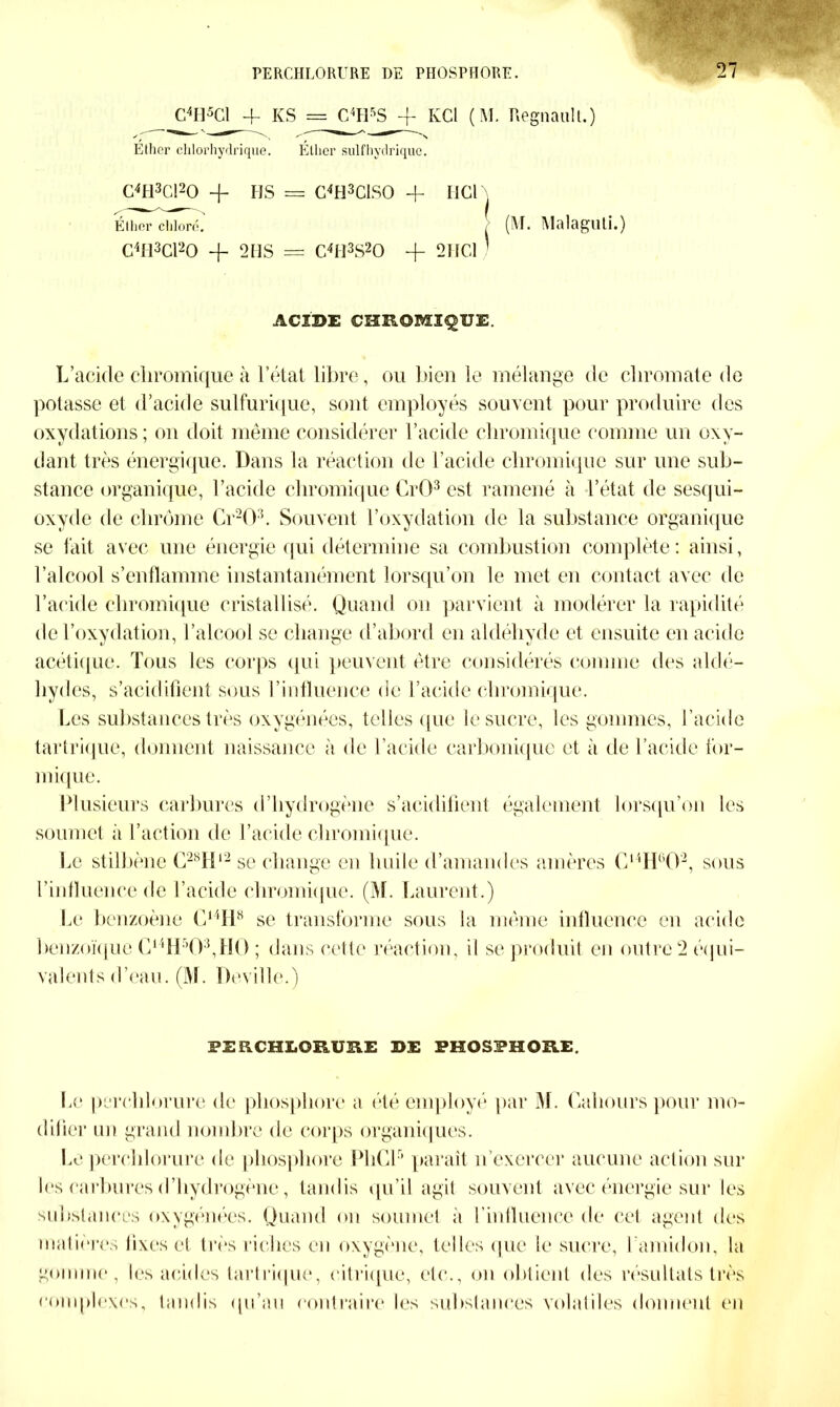 C4H5Cl + KS = C4H5S -f KCl ( M. Régnault.) C4H3C!20 -f HS = C4H3CIS0 + IJCl Éllier chloré. (M. Malaguti.) C4H3C120 -f 2 HS = C4H3S20 + 2HC1 ACIDE CHEOMIÇUE. L’acide cliromique à l’état libre, ou bien le mélange de cliromate de potasse et d’acide sulfurique, sont employés souvent pour produire des oxydations; on doit même considérer l’acide cliromique comme un oxy- dant très énergique. Dans la réaction de l’acide cliromique sur une sub- stance organique, l’acide cliromique CrO3 est ramené à l’état de sesqui- oxyde de chrome Cr203. Souvent l’oxydation de la substance organique se fait avec une énergie qui détermine sa combustion complète: ainsi, l’alcool s’enflamme instantanément lorsqu’on le met en contact avec de l’acide cliromique cristallisé. Quand on parvient à modérer la rapidité de l’oxydation, l’alcool se change d’abord en aldéhyde et ensuite en acide acétique. Tous les corps qui peuvent être considérés comme des aldé- hydes, s’acidifient sous l’influence de l’acide cliromique. Les substances très oxygénées, telles que le sucre, les gommes, l’acide tartrique, donnent naissance à de l’acide carbonique et à de l’acide for- mique. Plusieurs carbures d’hydrogène s’acidifient également lorsqu’on les soumet ii l’action de l’acide cliromique. Le stilbène G28H‘ 2 se change en huile d’amandes amères C14H°02, sous l’influence de l’acide cliromique. (M. Laurent.) Pc benzoène C14H8 se transforme sous la même influence en acide benzoïque C14H’03,H0 ; dans cette réaction, il se produit en outre 2 équi- valents d’eau. (M. Deville.) Le perclilorure de phosphore a été employé par M. Cahours pour mo- difier un grand nombre de corps organiques. les carbures d’hydrogène, tandis qu’il agit souvent avec énergie sur les substances oxygénées. Quand on soumet à l’influence de cet agent des gomme, les acides tartrique, citrique, etc., on obtient des résultats très complexes. Roulis qu’au contraire les substances volatiles donnent en PERCHLOEUB.E DE PHOSPHORE.