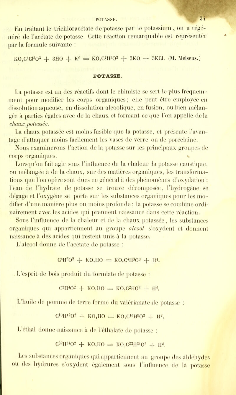 3 l En traitant le tricliloracétate dépotasse par le potassiumon a régé- néré de l’acétate de potasse. Cette réaction remarquable est représentée par la formule suivante : K0,C4C1303 + 3HO -f KG = K0,G4H303 -f 3K0 + 3KC1. (M. Melsens.) POTASSE. La potasse est un des réactifs dont le chimiste se sert le plus fréquem- ment pour modifier les corps organiques ; elle peut être employée en dissolution aqueuse, en dissolution alcoolique, en fusion, ou bien mélan- gée à parties égales avec de la chaux et formant ce que l’on appelle de là chaux potassée. La chaux potassée est moins fusible que la potasse, et présente l’avan- tage d’attaquer moins facilement les vases de verre ou de porcelaine. Nous examinerons l’action de la potasse sur les principaux groupes de corps organiques. Lorsqu’on fait agir sous l’influence de la chaleur la potasse caustique, ou mélangée à de la chaux, sur des matières organiques, les transforma- tions que l’on opère sont dues en général à des phénomènes d’oxydation : l’eau de l’hydrate de potasse se trouve décomposée, l’hydrogène se dégage et l’oxygène se porte sur les substances organiques pour les mo- difier d’une manière plus ou moins profonde ; la potasse se combine ordi- nairement avec les acides qui prennent naissance dans cette réaction. Sous l’influence de la chaleur et de la chaux potassée, les substances organiques qui appartiennent au groupe alcool s’oxydent et donnent naissance à des acides qui restent unis à la potasse. L’alcool donne de l’acétate de potasse : G4H602 + KO,MO = K0,C4H303 + II4. L’esprit de bois produit du formiate de potasse : C2H402 -f- KO,HO = K0,C2H03 -f- II4. b huile de pomme de terre forme du valérianate de potasse : Cl0H12O2 + KO,HO = KO,Ci0H9O3 + II4. L ethal donne naissance à de l'éthalatc de potasse : C3hl3402 -f KO,HO == K0,C32H3l03 + II4. Les substances organiques qui appartiennent au groupe des aldéhydes ou des bydrures s’oxydent également sous 1 influence de la potasse