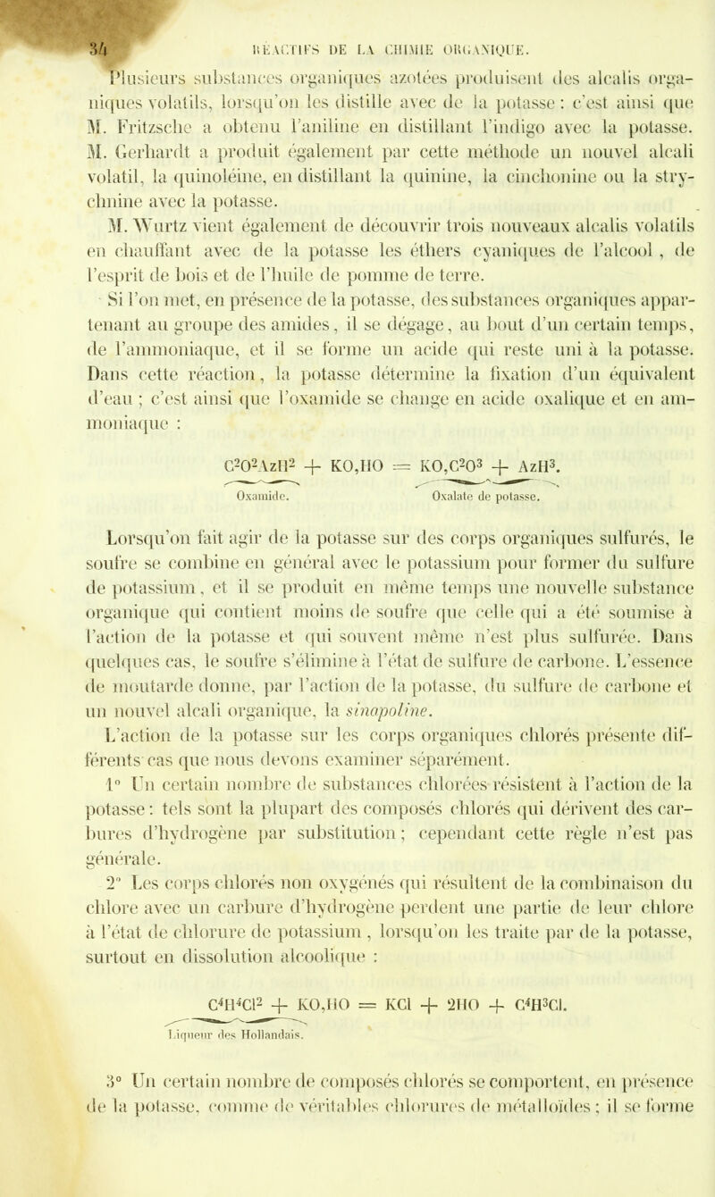 Plusieurs substances organiques azotées produisent des alcalis orga- niques volatils, lorsqu’on les distille avec de la potasse: c’est ainsi que M. Fritzsclie a obtenu l aniline en distillant l’indigo avec la potasse. M. Gerhardt a produit également par cette méthode un nouvel alcali volatil, la quinoléine, en distillant la quinine, la cinchonine ou la stry- chnine avec la potasse. M. Wurtz vient également de découvrir trois nouveaux alcalis volatils en chauffant avec de la potasse les éthers cyaniques de l’alcool , de l’esprit de bois et de l’huile de pomme de terre. Si l’on met, en présence de la potasse, des substances organiques appar- tenant au groupe des amides, il se dégage, au bout d’un certain temps, de l’ammoniaque, et il se forme un acide qui reste uni à la potasse. Dans cette réaction, la potasse détermine la fixation d’un équivalent d’eau ; c’est ainsi que l’oxamide se change en acide oxalique et en am- moniaque : C202AzH2 -F KO,HO = KO,C203 + AzH3. Oxamide. Oxalate de potasse. Lorsqu’on fait agir de la potasse sur des corps organiques sulfurés, le soufre se combine en général avec le potassium pour former du sulfure de potassium, et il se produit en même temps une nouvelle substance organique qui contient moins de soufre que celle qui a été soumise à Faction de la potasse et qui souvent même n’est plus sulfurée. Dans quelques cas, le soufre s’élimine à l’état de sulfure de carbone. L’essence de moutarde donne, par l’action de la potasse, du sulfure de carbone et un nouvel alcali organique, la sinapoline. L’action de la potasse sur les corps organiques chlorés présente dif- férents cas que nous devons examiner séparément . 1° Un certain nombre de substances chlorées résistent à l’action de la potasse : tels sont la plupart des composés chlorés qui dérivent des car- bures d’hydrogène par substitution ; cependant cette règle n’est pas générale. 2° Les corps chlorés non oxygénés qui résultent de la combinaison du chlore avec un carbure d’hydrogène perdent une partie de leur chlore à l’état de chlorure de potassium , lorsqu’on les traite par de la potasse, surtout en dissolution alcoolique : C4H4Cl2 -F KO,HO = KCl -F 2HO -f C4H3CI. Liqueur des Hollandais. 3° Un certain nombre de composés chlorés se comportent, en présence de la potasse, comme de véritables chlorures de métalloïdes : il se forme