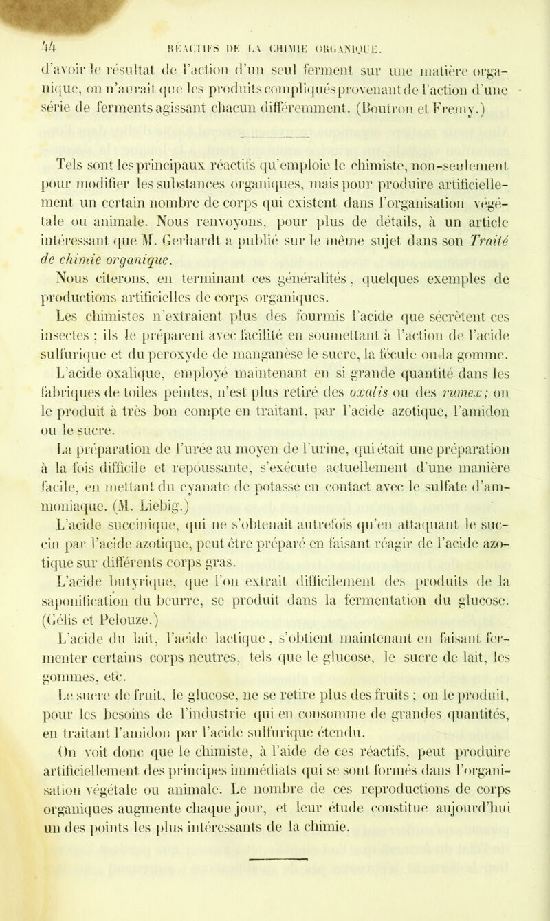 d’avoir le résultat de l’action d’un seul ferment sur une matière orga- nique, on n’aurait que les produits compliqués provenant de l’action d’une • série de ferments agissant chacun différemment. (Boutron et Fremy.) Tels sont les principaux réactifs qu’emploie le chimiste, non-seulement pour modifier les substances organiques, mais pour produire artificielle- ment un certain nombre de corps qui existent clans l’organisation végé- tale ou animale. Nous renvoyons, pour plus de détails, à un article intéressant que M. Gerliardt a publié sur le même sujet dans son Traité de chimie organique. Nous citerons, en terminant ces généralités. quelques exemples de productions artificielles de corps organiques. Les chimistes n’extraient plus des fourmis l’acide que sécrètent ces insectes ; ils le préparent avec facilité en soumettant à T action de l’acide sulfurique et du peroxyde de manganèse le sucre, la fécule ou la gomme. L’acide oxalique, employé maintenant en si grande quantité dans les fabriques de toiles peintes, n’est plus retiré des oxalis ou des rumex; on le produit à très bon compte en traitant, par l'acide azotique, l’amiclon ou le sucre. La préparation de l’urée au moyen de l’urine, qui était une préparation à la fois difficile et repoussante, s’exécute actuellement d’une manière facile, en mettant du cyanate de potasse en contact avec le sulfate d’am- moniaque. (M. Liebig.) L’acide succinique, qui ne s’obtenait autrefois qu’en attaquant le suc- cin par l’acide azotique, peut être préparé en faisant réagir de l’acide azo- tique sur différents corps gras. L’acide butyrique, que l’on extrait difficilement des produits de la saponification du beurre, se produit dans la fermentation du glucose. (Gélis et Pelouze.) L’acide du lait, l’acide lactique, s’obtient maintenant en faisant fer- menter certains corps neutres, tels que le glucose, le sucre de lait, les gommes, etc. Le sucre de fruit, le glucose, ne se retire plus des fruits ; on le produit, pour les besoins de l’industrie qui en consomme de grandes quantités, en traitant l’amidon par l’acide sulfurique étendu. On voit donc que le chimiste, à l’aide de ces réactifs, peut produire artificiellement des principes immédiats qui se sont formés dans l’organi- sation végétale ou animale. Le nombre de ces reproductions de corps organiques augmente chaque jour, et leur étude constitue aujourd’hui un des points les plus intéressants de la chimie.