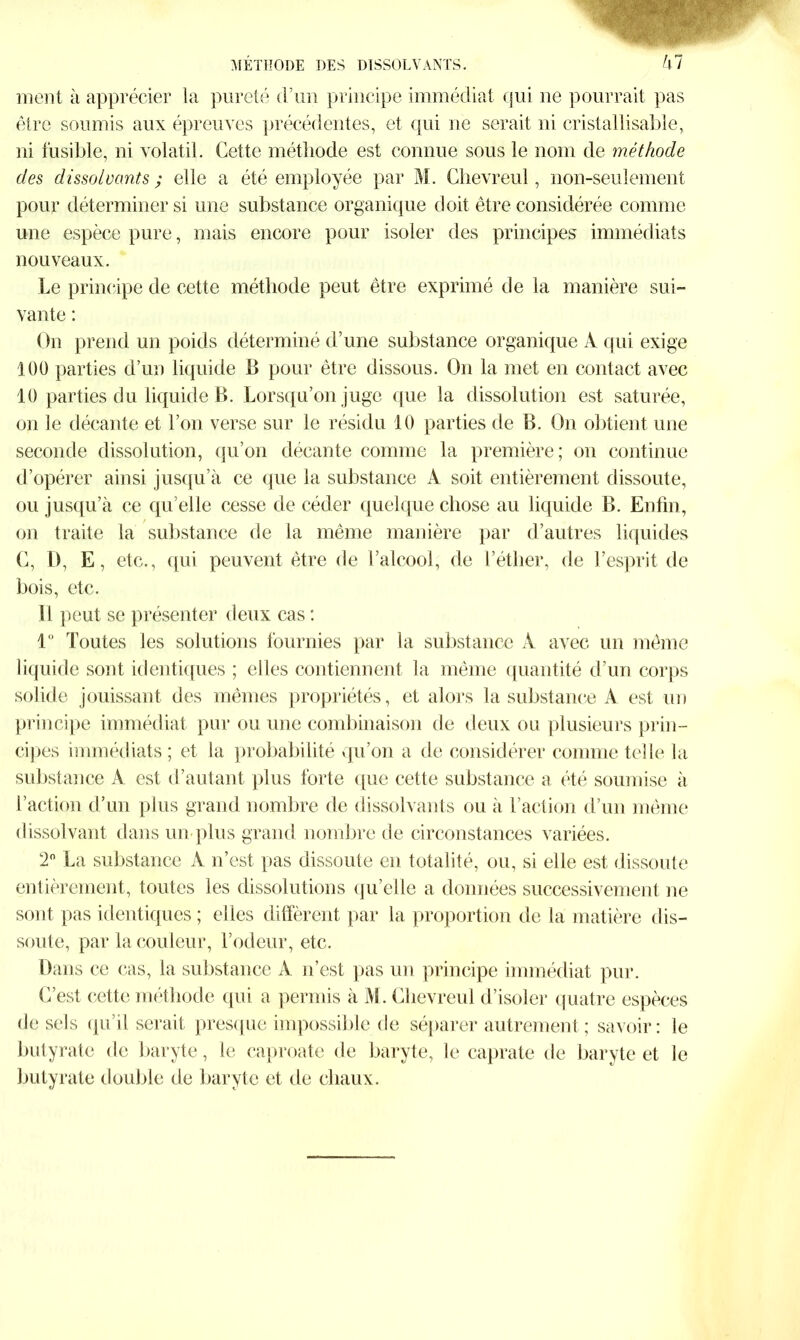 METHODE DES DISSOLVANTS. !\1 ment à apprécier la pureté d’un principe immédiat qui ne pourrait pas être soumis aux épreuves précédentes, et qui ne serait ni cristallisable, ni fusible, ni volatil. Cette méthode est connue sous le nom de méthode des dissolvants; elle a été employée par M. Chevreul, non-seulement pour déterminer si une substance organique doit être considérée comme une espèce pure, mais encore pour isoler des principes immédiats nouveaux. Le principe de cette méthode peut être exprimé de la manière sui- vante : On prend un poids déterminé d’une substance organique A qui exige 100 parties d’un liquide B pour être dissous. On la met en contact avec 10 parties du liquide B. Lorsqu’on juge que la dissolution est saturée, on le décante et l’on verse sur le résidu 10 parties de B. On obtient une seconde dissolution, qu’on décante comme la première; on continue d’opérer ainsi jusqu’à ce que la substance A soit entièrement dissoute, ou jusqu’à ce qu elle cesse de céder quelque chose au liquide B. Enfin, on traite la substance de la même manière par d’autres liquides C, D, E, etc., qui peuvent être de l’alcool, de l’éther, de l’esprit de bois, etc. Il peut se présenter deux cas : i° Toutes les solutions fournies par la substance A avec un même liquide sont identiques ; elles contiennent la même quantité d’un corps solide jouissant des mêmes propriétés, et alors la substance A est un principe immédiat pur ou une combinaison de deux ou plusieurs prin- cipes immédiats; et la probabilité qu’on a de considérer comme telle la substance A est d’autant plus forte que cette substance a été soumise à l’action d’un plus grand nombre de dissolvants ou à l’action d’un même dissolvant dans un plus grand nombre de circonstances variées. 2° La substance A n’est pas dissoute en totalité, ou, si elle est dissoute entièrement, toutes les dissolutions qu’elle a données successivement ne sont pas identiques ; elles diffèrent par la proportion de la matière dis- soute, par la couleur, l’odeur, etc. Dans ce cas, la substance A n’est pas un principe immédiat pur. L’est cette méthode qui a permis à M. Chevreul d’isoler quatre espèces de sels qu’il serait presque impossible de séparer autrement; savoir: le butyrate de baryte, le caproate de baryte, le caprate de baryte et le butyrate double de baryte et île chaux.