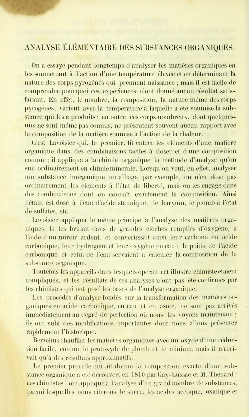 ANALYSE ÉLÉMENTAIRE DES SUBSTANCES ORGANIQUES. On a essayé pendant longtemps d’analyser les matières organiques en les soumettant à l’action d’une température élevée et en déterminant la nature des corps pyrogénés qui prennent naissance ; mais il est facile de comprendre pourquoi ces expériences n’ont donné aucun résultat satis- faisant. En effet, le nombre, la composition, la nature même des corps py rogénés, varient avec la température à laquelle a été soumise la sub- stance qui les a produits ; en outre, ces corps nombreux, dont quelques- uns ne sont même pas connus, ne présentent souvent aucun rapport avec la composition de la matière soumise à l’action de la chaleur. C’est Lavoisier qui, le premier, lit entrer les éléments d’une matière organique dans des combinaisons faciles à doser et d’une composition connue; il appliqua à la chimie organique la méthode d’analyse qu’on suit ordinairement en chimie minérale. Lorsqu’on veut, en effet, analyser une substance inorganique, un alliage, par exemple, on n’en dose pas ordinairement les éléments à l’état de liberté, mais on les engage dans des combinaisons dont on connaît exactement la composition. Ainsi l’étain est dosé à l’état d’acide stannique, le baryum, le plomb à l’état de sulfates, etc. Lavoisier appliqua le même principe à l’analyse des matières orga- niques. 11 les brûlait dans de grandes cloches remplies d’oxygène, à l’aidé d’un miroir ardent, et convertissait ainsi leur carbone en acide carbonique, leur hydrogène et leur oxygène en eau : le poids de l’acide carbonique et celui de l’eau servaient à calculer la composition de la substance organique. Toutefois les appareils dans lesquels opérait cet illustre chimiste étaient compliqués, et les résultats de ses analyses n’ont pas été confirmés par les chimistes qui ont posé les bases de l’analyse organique. Les procédés d’analyse fondés sur la transformation des matières or- ganiques en acide carbonique, en eau et en azote, ne sont pas arrivés immédiatement au degré de perfection où nous les voyons maintenant ; ils ont subi des modifications importantes dont nous allons présenter rapidement l’historique. Berzelius chauffait les matières organiques avec un oxyde d'une réduc- tion facile, comme le protoxyde de plomb et le minium, mais il n arri- vait qu’à des résultats approximatifs. Le premier procédé qui ait donné la composition exacte d’une sub- stance organique a été découvert en 1810 par Gay-Lussac et M. Thénard : ces chimistes l’ont appliqué à l’analyse d’un grand nombre de substances, parmi lesquelles nous citerons le sucre, les acides acétique, oxalique et