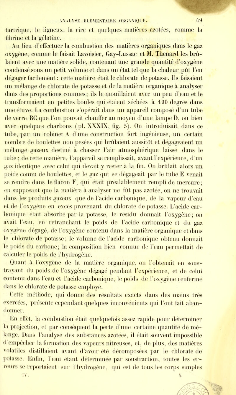 ANALYSE ELEMENTAIRE ORGAMOIE. /|9 tartrique, le ligneux, la cire et quelques matières azotées, comme la fibrine et la gélatine. Au lieu d’effectuer la combustion des matières organiques dans le gaz oxygène, comme le faisait Lavoisier, Gay-Lussac et M. Thénard les brû- laient avec une matière solide, contenant une grande quantité d’oxygène condensé sous un petit volume et dans un état tel que la chaleur pût l’en dégager facilement : cette matière était le chlorate dépotasse. Ils faisaient un mélange de chlorate de potasse et de la matière organique à analyser dans des proportions connues; ils le mouillaient avec un peu d’eau et le transformaient en petites boules qui étaient séchées à 100 degrés dans une étuve. La combustion s’opérait dans un appareil composé d’un tube de verre BC que l’on pouvait chauffer au moyen d’une lampe D, ou bien avec quelques charbons (pl. XXXIX, fig. 5). On introduisait dans ce tube, par un robinet A d’une construction fort ingénieuse, un certain nombre de boulettes non pesées qui brûlaient aussitôt et dégageaient un mélange gazeux destiné à chasser l’air atmosphérique laissé dans le tube; de cette manière, l’appareil se remplissait, avant l’expérience, d’un gaz identique avec celui qui devait y rester à la fin. On brûlait alors un poids connu de boulettes, et le gaz qui se dégageait par le tube E venait se rendre dans le flacon F, qui était préalablement rempli de mercure; en supposant que la matière à analyser ne fût pas azotée, on ne trouvait dans les produits gazeux que de l’acide carbonique, de la vapeur d’eau et de l’oxygène en excès provenant du chlorate de potasse. L’acide car- bonique était absorbé par la potasse, le résidu donnait l’oxygène; on avait l’eau, en retranchant le poids de l’acide carbonique et du gaz oxygène dégagé, de l’oxygène contenu dans la matière organique et dans le chlorate de potasse; le volume de l’acide carbonique obtenu donnait le poids du carbone; la composition bien connue de l’eau permettait de calculer le poids de l’hydrogène. Quant à l’oxygène de la matière organique, on l’obtenait en sous- trayant du poids de l’oxygène dégagé pendant l’expérience, et de celui contenu dans l’eau et l’acide carbonique, le poids de l’oxygène renfermé dans le chlorate de potasse employé. Cette méthode, qui donne des résultats exacts dans des mains très exercées, présente cependant quelques inconvénients qui l’ont fait aban- donner. En effet, la combustion était quelquefois assez rapide pour déterminer la projection, et par conséquent la perte d’une certaine quantité de mé- lange. Dans l’analyse des substances azotées, il était souvent impossible d’empêcher la formation des vapeurs nitreuses, et, déplus, des matières volatiles distillaient avant d’avoir été décomposées par le chlorate de potasse. Enfin, l’eau étant déterminée par soustraction, toutes les er- reurs se reportaient sur l’hvdrogène, (pii est de tous les corps simples i\