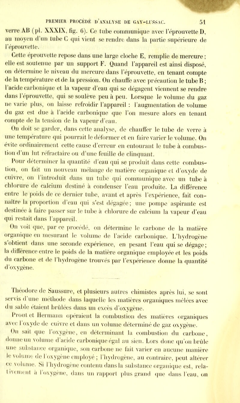 verre AB (pl. XXXIX, fig. 6). Ce tube communique avec l’éprouvette D, au moyen d’un tube C qui vient se rendre dans la partie supérieure de l’éprouvette. Cette éprouvette repose dans une large cloche E, remplie de mercure : elle est soutenue par un support F. Quand l’appareil est ainsi disposé, on détermine le niveau du mercure dans l’éprouvette, en tenant compte de la température et de la pression. On chauffe avec précaution le tube B ; l’acide carbonique et la vapeur d’eau qui se dégagent viennent se rendre dans l’éprouvette, qui se soulève peu à peu. Lorsque le volume du gaz ne varie plus, on laisse refroidir l’appareil : l’augmentation de volume du gaz est due à l’acide carbonique que l’on mesure alors en tenant compte de la tension de la vapeur d’eau. On doit se garder, dans cette analyse, de chauffer le tube de verre à une température qui pourrait le déformer et en faire varier le volume. On évite ordinairement cette cause d’erreur en entourant le tube à combus- tion d’un lut réfractaire ou d’une feuille de clinquant. Pour déterminer la quantité d’eau qui se produit dans cette combus- tion, on fait un nouveau mélange de matière organique et d’oxyde de cuivre, on l’introduit dans un tube qui communique avec un tube à chlorure de calcium destiné à condenser l’eau produite. La différence entre le poids de ce dernier tube, avant et après l’expérience, fait con- naître la proportion d’eau qui s’est dégagée; une pompe aspirante est destinée à taire passer sur le tube à chlorure de calcium la vapeur d’eau qui restait dans l’appareil. On voit que, par ce procédé, on détermine le carbone de la matière organique en mesurant le volume de l’acide carbonique. L’hydrogène s obtient dans une seconde expérience, en pesant l’eau qui se dégage; la différence entre le poids de la matière organique employée et les poids du carbone et de l’hydrogène trouvés par l’expérience donne la quantité d’oxygène. Lhéodore de Saussure, et plusieurs autres chimistes après lui, se sont servis d’une méthode dans laquelle les matières organiques mêlées avec du sable étaient brûlées dans un excès d’oxygène. Prout et Hermann opéraient la combustion des matières organiques avec 1 oxyde de cuivre et dans un volume déterminé de gaz oxygène. On sait que l’oxygène, en déterminant la combustion du carbone, donne un volume d’acide carbonique égal au sien. Lors donc qu’on brûle une substance organique, son carbone ne fait varier en aucune manière le volume de l’oxygène employé ; l’hydrogène, au contraire, peut altérer ce volume. Si l ’hydrogène contenu dans la substance organique est, rela- tivement a l’oxygène, dans un rapport plus grand que dans l’eau, on