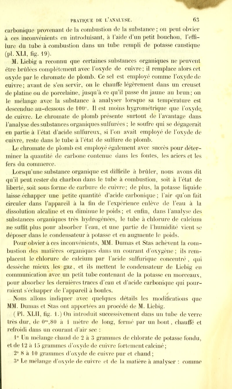 carbonique provenant de ia combustion de la substance ; on peut obvier à ces inconvénients en introduisant, à l’aide d’un petit bouchon, l’effi- lure du tube à combustion dans un tube rempli de potasse caustique (pl.XLl, fig- 19). M. Liebig a reconnu que certaines substances organiques ne peuvent être brûlées complètement avec l’oxyde de cuivre; il remplace alors cet oxyde par le chromate de plomb. Ce sel est employé comme l’oxyde de cuivre ; avant de s’en servir, on le chauffe légèrement dans un creuset de platine ou de porcelaine, jusqu’à ce qu’il passe du jaune au brun; on le mélange avec la substance à analyser lorsque sa température est descendue au-dessous de 100°. Il est moins hygrométrique que l’oxyde de cuivre. Le chromate de plomb présente surtout de l’avantage dans l’analyse des substances organiques sulfurées ; le soufre qui se dégagerait en partie à l’état d’acide sulfureux, si l’on avait employé de l’oxyde de cuivre, reste dans le tidje à l’état de sulfure de plomb. Le chromate de plomb est employé également avec succès pour déter- miner la quantité de carbone contenue dans les fontes, les aciers et les fers du commerce. Lorsqu’une substance organique est difficile à brûler, nous avons dit qu’il peut rester du charbon dans le tube à combustion, soit à l’état de liberté, soit sous forme de carbure de cuivre; de plus, la potasse liquide laisse échapper une petite quantité d’acide carbonique ; l’air qu’on fait circuler dans l’appareil à la fin de l’expérience enlève de l’eau à la dissolution alcaline et en diminue le poids ; et enfin, dans l’analyse des substances organiques très hydrogénées, le tube à chlorure de calcium ne suffit plus pour absorber l’eau, et une partie de l’humidité vient se déposer dans le condensateur à potasse et en augmente le poids. Pour obvier aces inconvénients, MM. Dumas et Stas achèvent la com- bustion des matières organiques dans un courant d’oxygène; ils rem- placent le chlorure de calcium par l’acide sulfurique concentré , qui dessèche mieux les gaz, et ils mettent le condensateur de Liebig en communication avec un petit tube contenant de la potasse en morceaux, pour absorber les dernières traces d’eau et d’acide carbonique qui pour- raient s’échapper de l’appareil à boules. Nous allons indiquer avec quelques détails les modifications que MM. Dumas et Stas ont apportées au procédé de M. Liebig. ( PL XLII, fig. 1.) On introduit successivement dans un tube de verre très dur, de 0m,80 à 1 mètre de long, fermé par un bout, chauffé et refroidi dans un courant d’air sec : 1° Un mélange chaud de 2 à 3 grammes de chlorate de potasse fondu, et de 12 à 15 grammes d’oxyde de cuivre fortement calciné ; 2° 8 à 10 grammes d’oxyde de cuivre pur et chaud; 3° Le mélange d’oxyde de cuivre et de la matière à analyser : comme