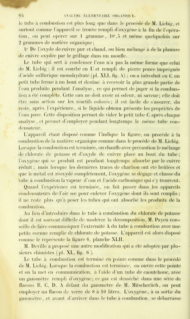 le tube à combustion est plus long que dans le procédé de M. Liebig, et surtout connue l’appareil se trouve rempli d’oxygène à la fin de l’opéra- tion, on peut opérer sur 1 gramme, l§r,5 et meme quelquefois sur 2 grammes de matière organique; h° De l’oxyde de cuivre pur et chaud, ou bien mélangé à de la planure de cuivre oxydée par le grillage dans un moufle. Le tube qui sert à condenser l’eau n’a pas la même forme que celui de M. Liebig : il est courbé en U et rempli de pierre ponce imprégnée d’acide sulfurique monohydraté (pi. XLL fig. U) ; on a introduit en C un petit tube fermé à un bout et destiné à recevoir la plus grande partie de l’eau produite pendant l’analyse, ce qui permet de juger si la combus- tion a été complète. Cette eau ne doit avoir ni odeur, ni saveur; elle doit être sans action sur les réactifs colorés ; il est facile de s'assurer, du reste, après l’expérience, si le liquide obtenu présente les propriétés de l’eau pure. Cette disposition permet de vider le petit tube C après chaque analyse , et permet d’employer pendant longtemps le même tube con- densateur. L’appareil étant disposé comme l’indique la figure, on procède à la combustion delà matière organique comme dans le procédé de M. Liebig. Lorsque la combustion est terminée, on chauffe avec précaution le mélange de chlorate de potasse et d’oxyde de cuivre placé au bout du tube; l’oxygène qui se produit est pendant longtemps absorbé par le cuivre réduit ; mais lorsque les dernières traces de charbon ont été brûlées et que le métal est réoxydé complètement, l’oxygène se dégage et chasse du tube à combustion la vapeur d’eau et l’acide carbonique qui s’y trouvent. Quand l’expérience est terminée, on fait passer dans les appareils condensateurs de l’air sec pour enlever l’oxygène dont ils sont remplis ; il ne reste plus qu'à peser les tubes qui ont absorbé les produits de la combustion. Au lieu d’introduire dans le tube à combustion du chlorate dépotasse dont il est souvent difficile de modérer la décomposition, M. Payen con- seille défaire communiquer l’extrémité A du tube à combustion avec une petite cornue remplie de chlorate de potasse. L’appareil est alors disposé comme le représente la figure 6, planche XLIL 31. Deville a proposé une autre modification qui a été adoptée par plu- sieurs chimistes (pl. XL, fig. 6). Le tube à combustion est terminé en pointe comme dans le procédé de 31. Liebig. Lorsque la combustion est terminée, on ouvre cette pointe et on la met en communication, à l’aide d’un tube de caoutchouc, avec un gazomètre rempli d’oxygène; ce gaz est desséché dans une série de flacons B, C, D. A défaut du gazomètre de 31. Mitscherlich, on peut employer un flacon de verre de 8 à 10 litres. L’oxygène, à sa sortie du gazomètre, et avant d’arriver dans le tube à combustion, se débarrasse