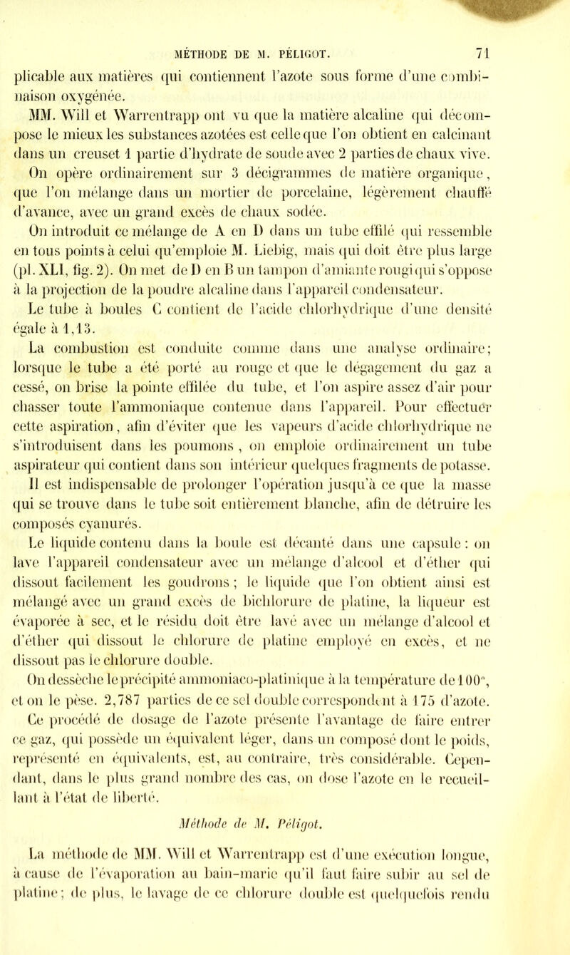 plicable aux matières qui contiennent l’azote sous forme d’une combi- naison oxygénée. MM. Will et Warrentrapp ont vu que la matière alcaline qui décom- pose le mieux les substances azotées est celle que l’on obtient en calcinant dans un creuset 1 partie d’hydrate de soude avec 2 parties de chaux vive. On opère ordinairement sur 3 décigrammes de matière organique, que l’on mélange dans un mortier de porcelaine, légèrement chauffé d’avance, avec un grand excès de chaux sodée. On introduit ce mélange de A en I) dans un tube effilé qui ressemble en tous points à celui qu’emploie M. Liebig, mais qui doit être plus large (pl. XL1, fig. 2). On met de 1) en B un tampon d’amiante rougi qui s’oppose à la projection de la poudre alcaline dans l’appareil condensateur. Le tube à boules C contient de l’acide chlorhydrique d’une densité égale à 1,13. La combustion est conduite comme dans une analyse ordinaire; lorsque le tube a été porté au rouge et que le dégagement du gaz a cessé, on brise la pointe effilée du tube, et l’on aspire assez d’air pour chasser toute 1’ammoniaque contenue dans l’appareil. Pour effectuer cette aspiration, afin d’éviter que les vapeurs d’acide chlorhydrique ne s’introduisent dans les poumons , on emploie ordinairement un tube aspirateur qui contient dans son intérieur quelques fragments de potasse. Il est indispensable de prolonger l’opération jusqu’à ce que la masse qui se trouve dans le tube soit entièrement blanche, afin de détruire les compc>sés cyanurés. Le liquide contenu dans la boule est décanté dans une capsule : on lave l’appareil condensateur avec un mélange d’alcool et d’éther qui dissout facilement les goudrons ; le liquide que l’on obtient ainsi est mélangé avec un grand excès de bichlorure de platine, la liqueur est évaporée à sec, et le résidu doit être lavé avec un mélange d’alcool et d’éther qui dissout le chlorure de platine employé en excès, et ne dissout pas le chlorure double. On dessèche le précipité a nnnoniaco-plat inique à la température de 100°, et on le pèse. 2,787 parties de ce sel double correspondent à 175 d’azote. Ce procédé de dosage de l’azote présente l’avantage de faire entrer ce gaz, qui possède un équivalent léger, dans un composé dont le poids, représenté en équivalents, est, au contraire, très considérable. Cepen- dant, dans le plus grand nombre des cas, on dose l’azote en le recueil- lant à l’état de liberté. Méthode de M. Péligot. La méthode de MM. Will et Warrentrapp est d’une exécution longue, à cause de l’évaporation au bain-marie qu’il faut faire subir au sel de platine; de plus, le lavage de ce chlorure double est quelquefois rendu