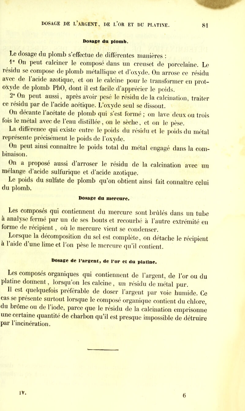 DOSAGE DE L’ARGENT, DE i/OR ET DU PLATINE. Dosage du plomb. Le dosage du plomb s’effectue de différentes manières : 1° On peut calciner le composé dans un creuset de porcelaine. Le résidu se compose de plomb métallique et d’oxyde. On arrose ce résidu a^cc de 1 acide azotique, et on le calcine pour le transformer en prot- oxyde de plomb PbO, dont il est facile d’apprécier le poids. 2 On peut aussi, apres avoir pesé le résidu de la calcination, traiter ce résidu par de l’acide acétique. L’oxyde seul se dissout. On décante 1 acétate de plomb qui s est formé ; on lave deux ou trois fois le métal avec de l’eau distillée , on le sèche, et on le pèse. La différence qui existe entre le poids du résidu et le poids du métal représente précisément le poids de l’oxyde. On peut ainsi connaître le poids total du métal engagé dans la com- binaison. On a proposé aussi d’arroser le résidu de la calcination avec un mélange d’acide sulfurique et d’acide azotique. Le poids du sulfate de plomb qu’on obtient ainsi fait connaître celui du plomb. Dosage du mercure. Les composés qui contiennent du mercure sont brûlés dans un tube à analyse fermé par un de ses bouts et recourbé à l’autre extrémité en forme de récipient, où le mercure vient se condenser. Lorsque la décomposition du sel est complète, on détache le récipient à 1 aide d une lime et l'on pèse le mercure qu’il contient. Dosage de l’argent, de Por et du platine. Les composés organiques qui contiennent de l’argent, de l’or ou du platine donnent, lorsqu’on les calcine , un résidu de métal pur. Il est quelquefois préférable de doser l’argent par voie humide. Ce cas se présente surtout lorsque le composé organique contient du chlore, du brome ou de 1 iode, parce que le résidu de la calcination emprisonne une certaine quantité de charbon qu’il est presque impossible de détruire par l’incinération. IV. 6