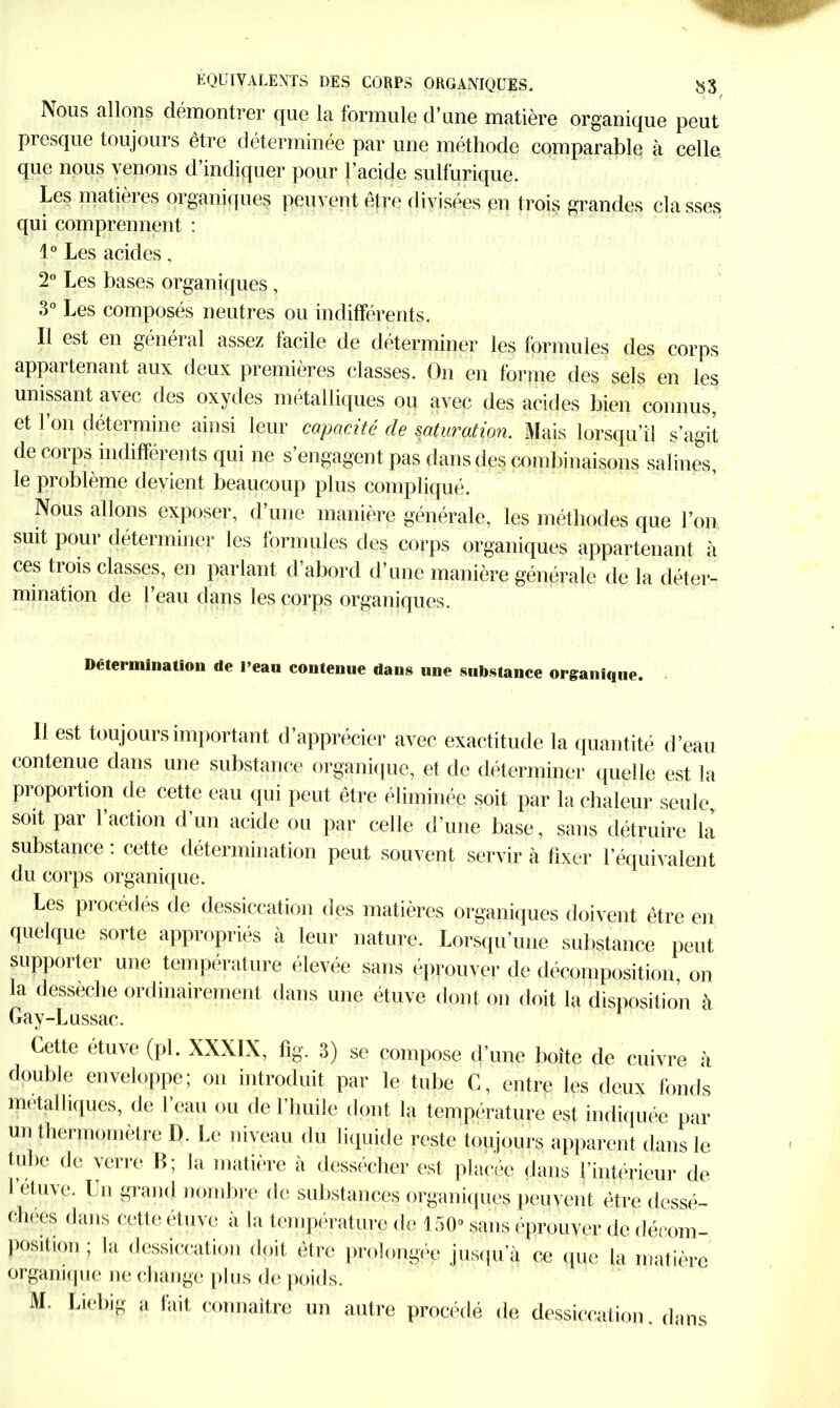 ISous allons démontrer que la formule d’une matière organique peut presque toujours être déterminée par une méthode comparable à celle que nous venons d’indiquer pour l’acide sulfurique. Les matières organiques peuvent être divisées en trois grandes cia sses qui comprennent : 1° Les acides, 2° Les bases organiques, 3° Les composés neutres ou indifférents. Il est en général assez facile de déterminer les formules des corps appartenant aux deux premières classes. On en forme des sels en les unissant avec des oxydes métalliques ou avec des acides bien connus, et l’on détermine ainsi leur capacité de saturation. Mais lorsqu’il s’agit de corps indifférents qui ne s’engagent pas dans des combinaisons salines, le problème devient beaucoup plus compliqué. Nous allons exposer, d’une manière générale, les méthodes que l’on, suit pour déterminer les formules des corps organiques appartenant à ces trois classes, en pariant d’abord d’une manière générale de la déter- mination de l’eau dans les corps organiques. Détermination de l’eau contenue dans une substance organique. Il est toujours important d’apprécier avec exactitude la quantité d’eau contenue dans une substance organique, et de déterminer quelle est la proportion de cette eau qui peut être éliminée soit par la chaleur seule, soit par 1 action d un acide ou par celle d’une base, sans détruire la substance : cette détermination peut souvent servir à fixer l’équivalent du corps organique. Les procédés de dessiccation des matières organiques doivent être en quelque sorte appropriés à leur nature. Lorsqu’une substance peut supporter une température élevée sans éprouver de décomposition, on la dessèche ordinairement dans une étuve dont on doit la disposition à Gay-Lussac. Cette étuve (pl. XXXIX, fig. 3) se compose d’une boîte de cuivre à double enveloppe; on introduit par le tube C, entre les deux fonds métalliques, de 1 eau ou de l’huile dont la température est indiquée par un thermomètre D. Le niveau du liquide reste toujours apparent dans le tube de verre B; la matière à dessécher est placée dans l’intérieur de 1 étuve. Lu grand nombre de substances organiques peuvent être dessé- chées dans cette étuve a la température de 150° sans éprouver de décom- position ; la dessiccation doit être prolongée jusqu a ce que la matière organique ne change plus de poids. M. Liebig a fait connaître un autre procédé de dessiccation, dans