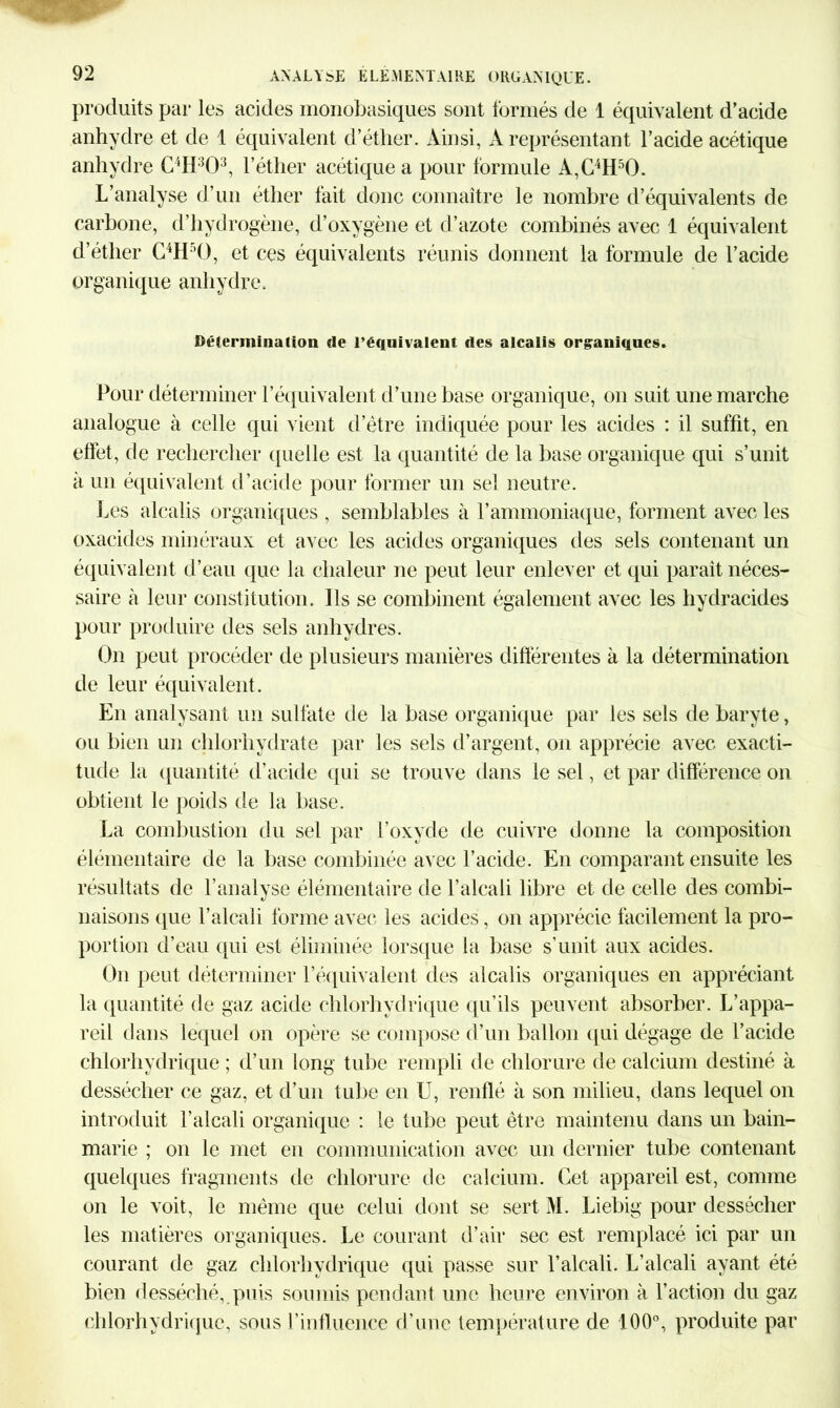 produits par les acides monobasiques sont formés de 1 équivalent d’acide anhydre et de 1 équivalent d’éther. Ainsi, A représentant l’acide acétique anhydre C4H:î03, l’éther acétique a pour formule A,C4H50. L’analyse d’un éther fait donc connaître le nombre d’équivalents de- carbone, d’hydrogène, d’oxygène et d’azote combinés avec 1 équivalent d’éther C4H50, et ces équivalents réunis donnent la formule de l’acide organique anhydre. Détermination de l’équivalent des alcalis organiques. Pour déterminer l’équivalent d’une base organique, on suit une marche analogue à celle qui vient d’être indiquée pour les acides : il suffit, en elfet, de rechercher quelle est la quantité de la base organique qui s’unit à un équivalent d’acide pour former un sel neutre. Les alcalis organiques , semblables à l’ammoniaque, forment avec les oxacides minéraux et avec les acides organiques des sels contenant un équivalent d’eau que la chaleur ne peut leur enlever et qui paraît néces- saire à leur constitution. Ils se combinent également avec les hydracides pour produire des sels anhydres. On peut procéder de plusieurs manières différentes à la détermination de leur équivalent. En analysant un sulfate de la base organique par les sels de baryte, ou bien un chlorhydrate par les sels d’argent, on apprécie avec exacti- tude la quantité d’acide qui se trouve dans le sel, et par différence on obtient le poids de la base. La combustion du sel par l’oxyde de cuivre donne la composition élémentaire de la base combinée avec l’acide. En comparant ensuite les résultats de l’analyse élémentaire de l’alcali libre et de celle des combi- naisons cpie l’alcali forme avec les acides, on apprécie facilement la pro- portion d’eau qui est éliminée lorsque la base s’unit aux acides. On peut déterminer l’équivalent des alcalis organiques en appréciant la quantité de gaz acide chlorhydrique qu’ils peuvent absorber. L’appa- reil dans lequel on opère se compose d’un ballon qui dégage de l’acide chlorhydrique ; d’un long tube rempli de chlorure de calcium destiné à dessécher ce gaz, et d’un tube en U, renflé à son milieu, dans lequel on introduit l’alcali organique : le tube peut être maintenu dans un bain- marie ; on le met en communication avec un dernier tube contenant quelques fragments de chlorure de calcium. Cet appareil est, comme on le voit, le même que celui dont se sert M. Liebig pour dessécher les matières organiques. Le courant d’air sec est remplacé ici par un courant de gaz chlorhydrique qui passe sur l’alcali. L’alcali ayant été bien desséché, puis soumis pendant une heure environ à l’action du gaz chlorhydrique, sous l’influence d’une température de 100°, produite par