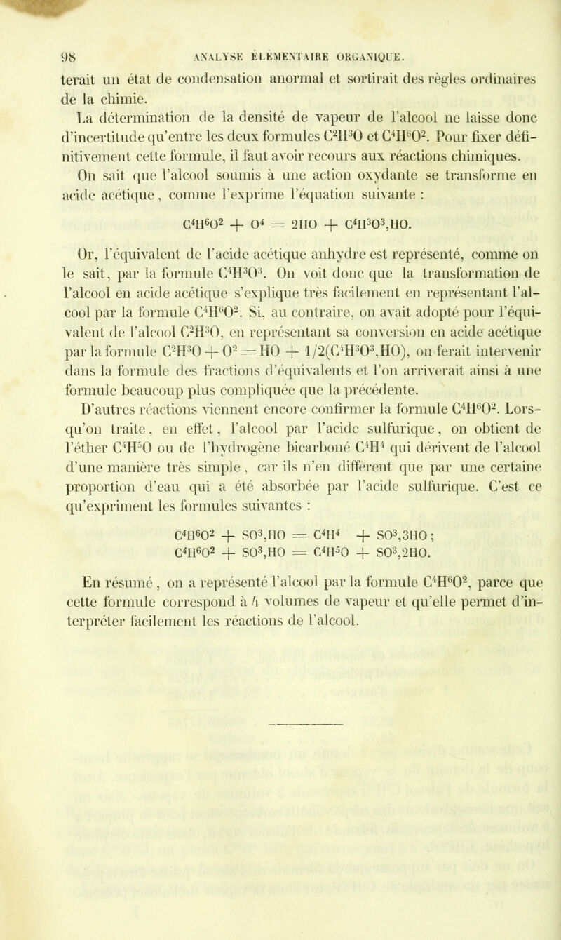 terait un état de condensation anormal et sortirait des règles ordinaires de la chimie. La détermination de la densité de vapeur de l’alcool ne laisse donc d’incertitude qu’entre les deux formules C2H30 et C4H602. Pour fixer défi- nitivement cette formule, il faut avoir recours aux réactions chimiques. On sait que l’alcool soumis à une action oxydante se transforme en acide acétique, connue l’exprime l’équation suivante : C4H602 + O4 = 2 HO + G4H303,H0. Or, l’équivalent de l’acide acétique anhydre est représenté, comme on le sait, par la formule C4H303. On voit donc que la transformation de l’alcool en acide acétique s’explique très facilement en représentant l’al- cool par la formule G4H602. Si, au contraire, on avait adopté pour l’équi- valent de l’alcool C2H30, en représentant sa conversion en acide acétique par la formule C2H30 -f- O2 = HO + 1/2(C4H303,H0), on ferait intervenir dans la formule des fractions d’équivalents et l’on arriverait ainsi à une formule beaucoup plus compliquée que la précédente. D’autres réactions viennent encore confirmer la formule C4H602. Lors- qu’on traite, en effet, l’alcool par l’acide sulfurique, on obtient de l’éther C4IL'0 ou de l’hydrogène bicarboné C4H4 qui dérivent de l’alcool d’une manière très simple, car ils n’en diffèrent que par une certaine proportion d’eau qui a été absorbée par l’acide sulfurique. C’est ce qu’expriment les formules suivantes : C4H602 + S03,H0 = C4H4 -f- S03,3H0 ; C4I1602 -f S03,H0 = C4H50 + S03,2H0. En résumé , on a représenté l’alcool par la formule C4H602, parce que cette formule correspond à k volumes de vapeur et qu’elle permet d’in- terpréter facilement les réactions de f alcool.