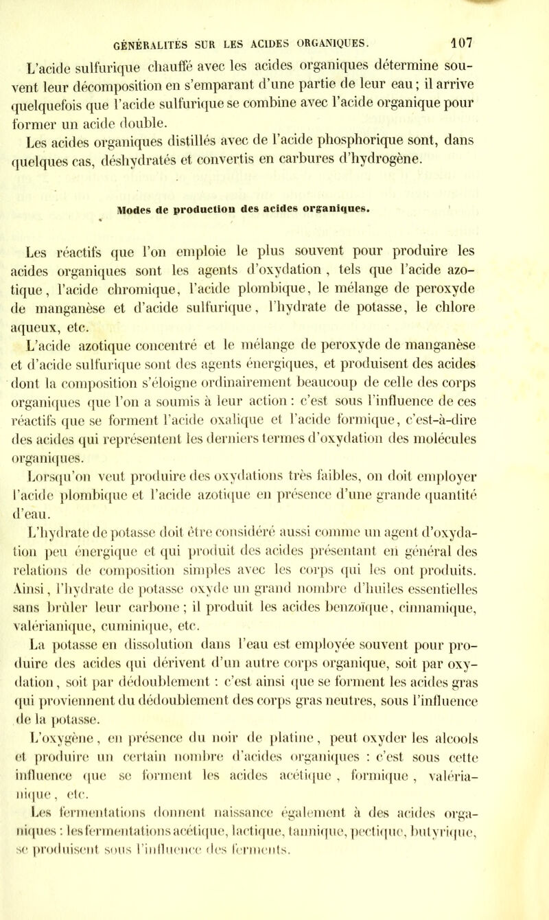 L’acide sulfurique chauffé avec les acides organiques détermine sou- vent leur décomposition en s’emparant d’une partie de leur eau ; il arrive quelquefois que l’acide sulfurique se combine avec l’acide organique pour former un acide double. Les acides organiques distillés avec de l’acide phosphorique sont, dans quelques cas, déshydratés et convertis en carbures d’hydrogène. Modes de production des acides organiques. « ; Les réactifs que l’on emploie le plus souvent pour produire les acides organiques sont les agents d’oxydation , tels que l’acide azo- tique, l’acide chromique, l’acide plomhique, le mélange de peroxyde de manganèse et d’acide sulfurique, l’hydrate de potasse, le chlore aqueux, etc. L’acide azotique concentré et le mélange de peroxyde de manganèse et d’acide sulfurique sont des agents énergiques, et produisent des acides dont la composition s’éloigne ordinairement beaucoup de celle des corps organiques que l’on a soumis à leur action : c’est sous l’influence de ces réactifs que se forment l’acide oxalique et l’acide formique, c’est-à-dire des acides qui représentent les derniers termes d’oxydation des molécules organiques. Lorsqu’on veut produire des oxydations très faibles, on doit employer l’acide plombique et l’acide azotique en présence d’une grande quantité d’eau. L’hydrate de potasse doit être considéré aussi connue un agent d’oxyda- tion peu énergique et qui produit des acides présentant en général des relations de composition simples avec les corps qui les ont produits. Ainsi, l’hydrate de potasse oxyde un grand nombre d’huiles essentielles sans brûler leur carbone; il produit les acides benzoïque, cinnamique, valérianique, cuminique, etc. La potasse en dissolution dans l’eau est employée souvent pour pro- duire des acides qui dérivent d’un autre corps organique, soit par oxy- dation , soit par dédoublement : c’est ainsi que se forment les acides gras qui proviennent du dédoublement des corps gras neutres, sous l’influence de la potasse. L’oxygène, en présence du noir de platine, peut oxyder les alcools et produire un certain nombre d’acides organiques : c’est sous cette influence que se forment les acides acétique , formique , valéria- nique, etc. Les fermentations donnent naissance également à des acides orga- niques : les fermentations acétique, lactique, tannique, pectiquc., butyrique, se produisent sous l’influence des ferments.