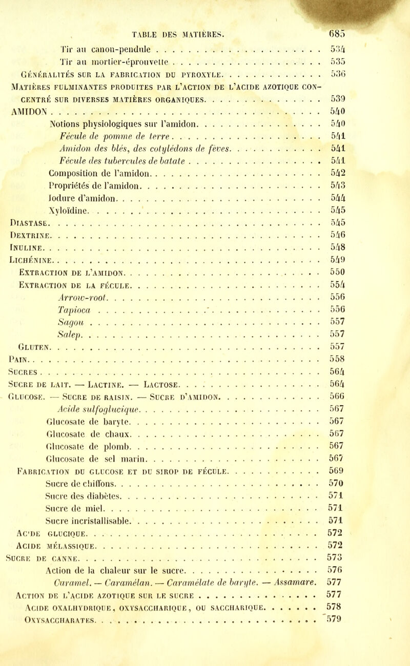 Tir au canon-pendule 53a Tir au mortier-éprouvette 535 Généralités sur la fabrication du pyroxyle 536 Matières fulminantes produites par l’action de l’acide azotique con- centré sur diverses matières organiques 539 AMIDON 540 Notions physiologiques sur l’amidon 540 Fécule de pomme de terre 5Z|1 Amidon des blés, des cotylédons de fèves 541 Fécule des tubercules de batate 5/il Composition de l’amidon 542 Propriétés de l’amidon 543 Jodure d’amidon 544 Xyloïdine 5Zi5 Piastase 545 Dextrine 546 Inuline 5/|8 Lichénine 5^0 Extraction de l’amidon 550 Extraction de la fécule 55/i Arrow-root 556 Tapioca ' 556 Sagou 557 Salep 557 Gluten 557 Pain 558 Sucres 564 Sucre de lait. —■ Lactine. — Lactose 564 Glucose. — Sucre de raisin. — Sucre d’amidon 566 Acide sulfoglucique 567 Glucosate de baryte 567 Glucosate de chaux 567 Glucosate de plomb » 567 Glucosate de sel marin 567 Fabrication du glucose et du sirop de fécule 569 Sucre de chiffons 570 Sucre des diabètes 571 Sucre de miel 571 Sucre incristallisable 571 Acde glucique 572 Acide mélassique 572 Sucre de canne 573 Action de la chaleur sur le sucre 576 Caramel. — Caramélan. — Caramélate de baryte. — Assamare. 577 Action de l’acide azotique sur le sucre 577 Acide oxalhydrioue , oxysaccharique, ou saccharique 578 OXYSACGHARATES . 579