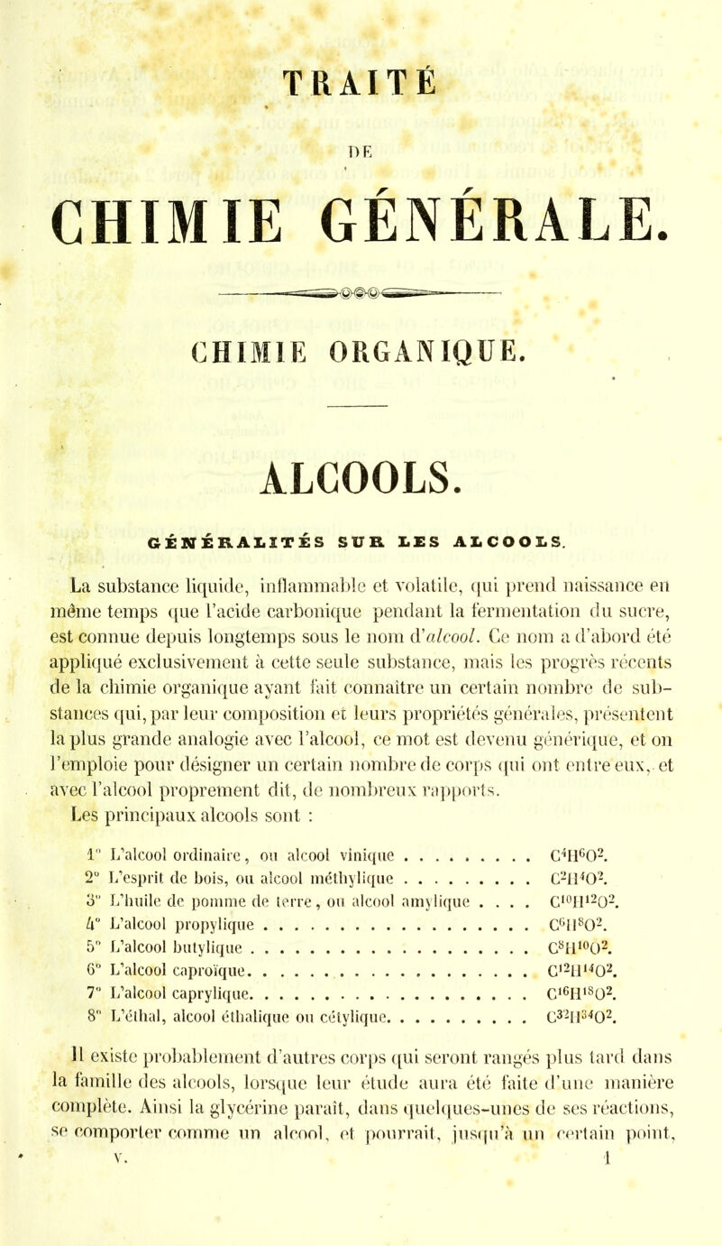 DE f CHIMIE GÉNÉRALE. CHIMIE ORGANIQUE. ALCOOLS. GÉNÉRALITÉS SUR LES ALCOOLS. La substance liquide, inflammable et volatile, qui prend naissance en même temps que l’acide carbonique pendant la fermentation du sucre, est connue depuis longtemps sous le nom d'alcool. Ce nom a d’abord été appliqué exclusivement à cette seule substance, mais les progrès récents de la chimie organique ayant fait connaître un certain nombre de sub- stances qui, par leur composition et leurs propriétés générales, présentent la plus grande analogie avec l’alcool, ce mot est devenu générique, et on J’emploie pour désigner un certain nombre de corps qui ont entre eux,, et avec l’alcool proprement dit, de nombreux rapports. Les principaux alcools sont : 1 L’alcool ordinaire, ou alcool vinique C4H602. 2° L’esprit de bois, ou alcool méthylique C2II402. d” L’huile de pomme de terre, ou alcool amylique .... C,0II12O2. k° L’alcool propylique C6N802. 5° L’alcool butylique C8H10O2. G L’alcool caproïque C1211,402. 7° L’alcool caprylique Cl6H1802. 8° L’éthal, alcool éthalique ou cétylique C321I3402. Il existe probablement d’autres corps qui seront rangés plus tard dans la famille des alcools, lorsque leur étude aura été faite d’une manière complète. Ainsi la glycérine paraît, dans quelques-unes de ses réactions, se comporter comme un alcool, et pourrait, jusqu’à un certain point,