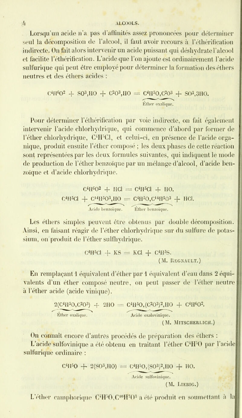 i\ ALCOOLS. Lorsqu’un acide n’a pas d’affinités assez prononcées pour déterminer seul la décomposition de l’alcool, il faut avoir recours à l’éthérification indirecte. On fait alors intervenir un acide puissant qui déshydrate l’alcool et facilite l’éthérification. L’acide que l’on ajoute est ordinairement l’acide sulfurique qui peut être employé pour déterminer la formation des éthers neutres et des éthers acides : C4H602 4- S03,HO + C203,H0 — C4H50,C203 + S03,3H0. Ether oxalique. Pour déterminer l’éthérification par voie indirecte, on fait également intervenir l’acide chlorhydrique, qui commence d’abord par former de l’éther chlorhydrique, C4H’C1, et celui-ci, en présence de l’acide orga- nique, produit ensuite l’éther composé ; les deux phases de cette réaction sont représentées par les deux formules suivantes, qui indiquent le mode de production de l’éther benzoïque par un mélange d’alcool, d’acide ben- zoïque et d’acide chlorhydrique. C4H602 4- HCl = C4H5C1 4- IIO. C4H5C1 4- C14H503,HO = C4H50,C14H5û3 + HCl. Acide benzoïque. Éther benzoïque. Les éthers simples peuvent être obtenus par double décomposition. Ainsi, en faisant réagir de l’éther chlorhydrique sur du sulfure de potas- sium, on produit de l’éther sulfhydrique. C4H5Cl + KS — KCi 4- C4H5S. (M. liEGNAULT. ) En remplaçant 1 équivalent d’éther par 1 équivalent d’eau dans 2 équi- valents d’un éther composé neutre, on peut passer de l’éther neutre à l’éther acide (acide vinique). 2(C4H50,C203) 4- 2HO = C4H50,(C203)2,H0 + C4H602. Éther oxalique. Acide oxalovinique. (M. Mitscherlich.) On connaît encore d’autres procédés de préparation des éthers : L’acide sulfovinique a été obtenu en traitant l’éther C4H ’O par l’acide| sulfurique ordinaire : C4H50 + 2(S03,H0) = C4H50,(S03)2,H0 4- HO. Acide sulfovinique. (M. Liebig.) L’éther camphorique C4H-,0,C,0Hî03 a été produit en soumettant, à lal
