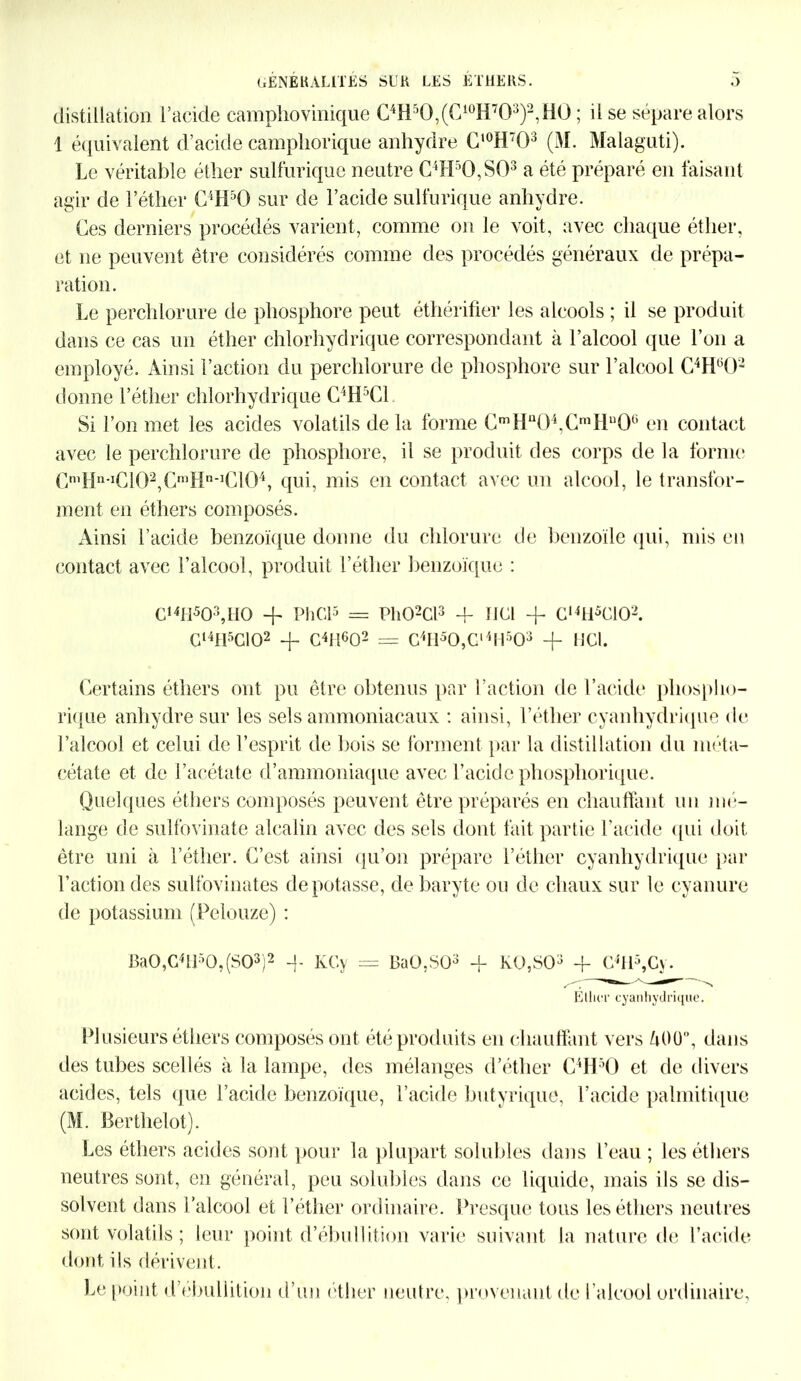 distillation l’acide eamphovinique C4H5Q,(C10H703)2,HÜ ; il se sépare alors 1 équivalent d’acide campliorique anhydre Cl0H703 (M. Malaguti). Le véritable éther sulfurique neutre C4Hr,0,S03 a été préparé en faisant agir de l’éther C4H50 sur de l’acide sulfurique anhydre. Ces derniers procédés varient, comme on le voit, avec chaque éther, et ne peuvent être considérés comme des procédés généraux de prépa- ration. Le perchlorure de phosphore peut éthérifier les alcools ; il se produit dans ce cas un éther chlorhydrique correspondant à l’alcool que l’on a employé. Ainsi l’action du perchlorure de phosphore sur l’alcool C4H602 donne l’éther chlorhydrique C4H5C1 Si l’on met les acides volatils de la forme CmHu04,CmHu06 en contact avec le perchlorure de phosphore, il se produit des corps de la forme CmHn-IC102,CmHn-1C10\ qui, mis en contact avec un alcool, le transfor- ment en éthers composés. Ainsi l’acide benzoïque donne du chlorure de benzoïle qui, mis en contact avec l’alcool, produit l’éther benzoïque : C14I1503,H0 + Pli Cl3 == Ph02Cl3 + IJC1 -f G,4H5G102. CI4H5C102 + Chl^O2 = G4H50,Gl4H503 -f HCl. Certains éthers ont pu être obtenus par l’action de l’acide phospho- rique anhydre sur les sels ammoniacaux : ainsi, l’éther cyanhydrique de l’alcool et celui de l’esprit de bois se forment par la distillation du méta- cétate et de l’acétate d’ammoniaque avec l’acide phosphorique. Quelques éthers composés peuvent être préparés en chauffant un mé- lange de sulfovinate alcalin avec des sels dont fait partie l’acide qui doit être uni à l’éther. C’est ainsi qu’on prépare l’éther cyanhydrique par l’action des sulfovinates dépotasse, de baryte ou de chaux sur le cyanure de potassium (Felouze) : Ba0,G4ll50,(S03)2 -}- KGy = BaO.SÜ3 -f K0,S03 + G4H5,Gy. Ether cyanhydrique. Plusieurs éthers composés ont été produits en chauffant vers ZiOü”, dans des tubes scellés à la lampe, des mélanges d’éther C4H3Ü et de divers acides, tels que l’acide benzoïque, l’acide butyrique, l’acide palmitique (M. Berthelot). Les éthers acides sont pour la plupart solubles dans l’eau ; les éthers neutres sont, en général, peu solubles dans ce liquide, mais ils se dis- solvent dans l’alcool et l’éther ordinaire. Presque tous les éthers neutres sont volatils ; leur point d’ébullition varie suivant la nature de l’acide dont ils dérivent. Le point d’ebullition d’un éther neutre, provenant de l’alcool ordinaire,