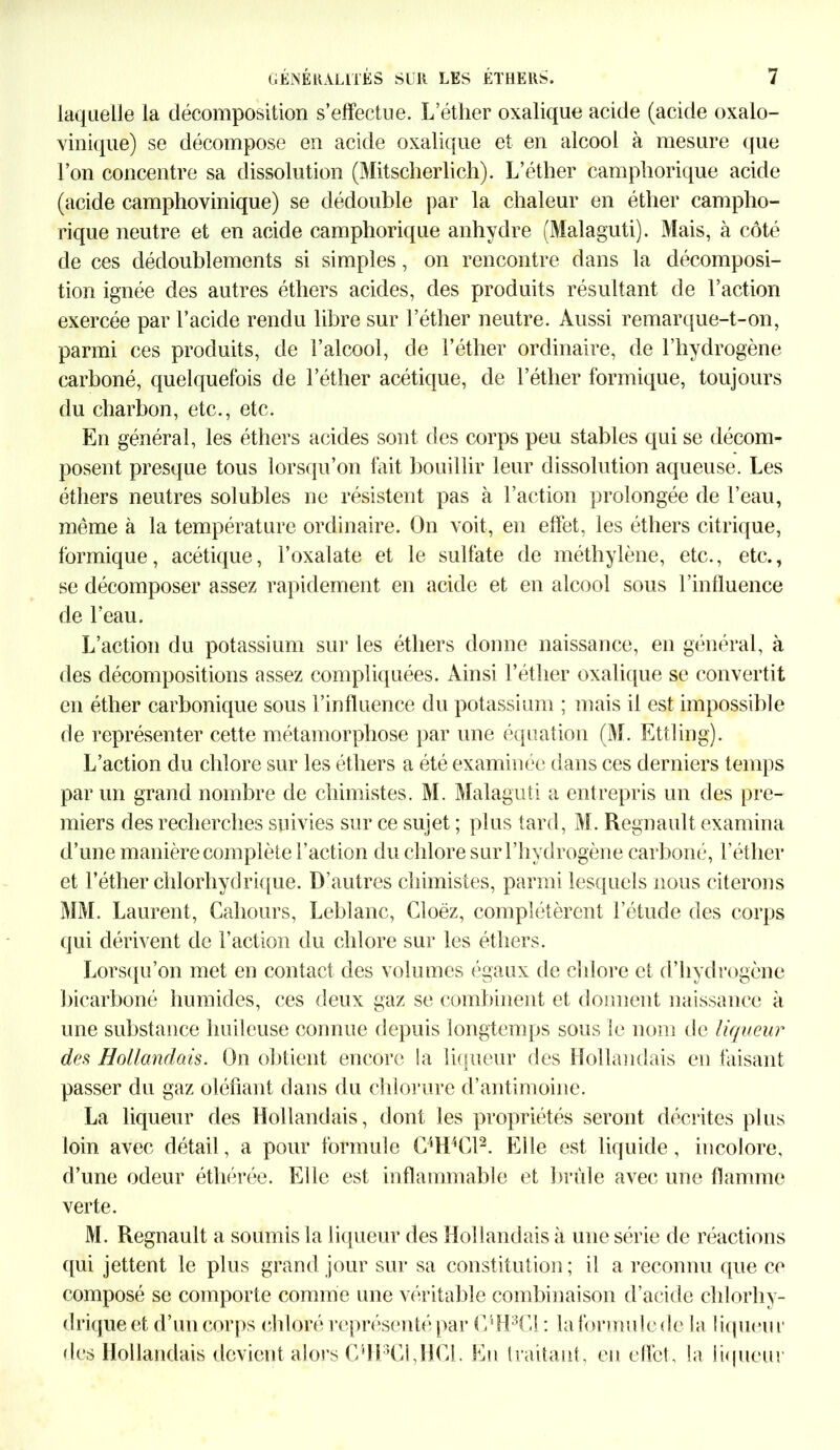 laquelle la décomposition s’effectue. L’éther oxalique acide (acide oxalo- vinique) se décompose en acide oxalique et en alcool à mesure que l’on concentre sa dissolution (Mitscherlich). L’éther camphorique acide (acide camphovinique) se dédouble par la chaleur en éther campho- rique neutre et en acide camphorique anhydre (Malaguti). Mais, à côté de ces dédoublements si simples, on rencontre dans la décomposi- tion ignée des autres éthers acides, des produits résultant de l’action exercée par l’acide rendu libre sur l’éther neutre. Aussi remarque-t-on, parmi ces produits, de l’alcool, de l’éther ordinaire, de l’hydrogène carboné, quelquefois de l’éther acétique, de l’éther formique, toujours du charbon, etc., etc. En général, les éthers acides sont des corps peu stables qui se décom- posent presque tous lorsqu’on fait bouillir leur dissolution aqueuse. Les éthers neutres solubles ne résistent pas à l’action prolongée de l’eau, même à la température ordinaire. On voit, en effet, les éthers citrique, formique, acétique, l’oxalate et le sulfate de méthylène, etc., etc., se décomposer assez rapidement en acide et en alcool sous l’influence de l’eau. L’action du potassium sur les éthers donne naissance, en général, à des décompositions assez compliquées. Ainsi l’éther oxalique se convertit en éther carbonique sous l’influence du potassium ; mais il est impossible de représenter cette métamorphose par une équation (M. Ettling). L’action du chlore sur les éthers a été examinée dans ces derniers temps par un grand nombre de chimistes. M. Malaguti a entrepris un des pre- miers des recherches suivies sur ce sujet ; plus tard, M. Régnault examina d’une manière complète l’action du chlore sur l’hydrogène carboné, l'éther et l’éther chlorhydrique. D’autres chimistes, parmi lesquels nous citerons MM. Laurent, Cahours, Leblanc, Cloëz, complétèrent l’étude des corps qui dérivent de l’action du chlore sur les éthers. Lorsqu’on met en contact des volumes égaux de chlore et d’hydrogène bicarboné humides, ces deux gaz se combinent et donnent naissance à une substance huileuse connue depuis longtemps sous le nom de liqueur des Hollandais. On obtient encore la liqueur des Hollandais en faisant passer du gaz oléfiant dans du chlorure d’antimoine. La liqueur des Hollandais, dont les propriétés seront décrites plus loin avec détail, a pour formule C4H4Cl2. Elle est liquide, incolore, d’une odeur éthérée. Elle est inflammable et brûle avec une flamme verte. M. Régnault a soumis la liqueur des Hollandais à une série de réactions qui jettent le plus grand jour sur sa constitution; il a reconnu que ce composé se comporte comme une véritable combinaison d’acide chlorhy- drique et d’un corps chloré représenté par C4H3G1 : la formule de la liqueur des Hollandais devient alors G'H3CLHCl. En traitant, en effet, la liqueur