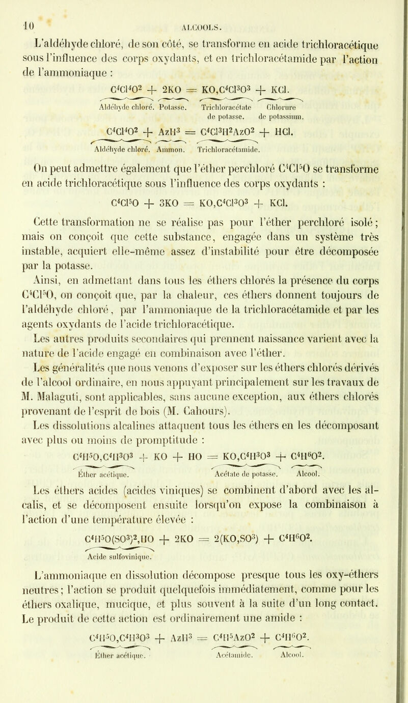 L’aldéhyde chloré, de son côté, se transforme en acide trichloracétiqne sous l’influence des corps oxydants, et en trichloracétamide par l’action de l’ammoniaque : G4C1402 + 2KO = K0,C4C1303 + KGl. Aldéhyde chloré. Potasse. Trichloracétate Chlorure de potasse. de potassium. G4C1402 4- AzH3 = G4C!3B2Az02 + HCl. Aldéhyde chloré. Ammon. Trichloracétamide. On peut admettre également que l’éther perchloré C4C150 se transforme en acide trichloracétique sous l’influence des corps oxydants : C4C150 -f 3KO == KO,G4C1303 + KGl. Cette transformation ne se réalise pas pour l’éther perchloré isolé ; mais on conçoit que cette substance, engagée dans un système très instable, acquiert elle-même assez d’instabilité pour être décomposée par la potasse. Ainsi, en admettant dans tous les éthers chlorés la présence du corps C4C150, on conçoit que, par la chaleur, ces éthers donnent toujours de l’aldéhyde chloré, par l’ammoniaque de la trichloracétamide et par les agents oxydants de l’acide trichloracétique. Les autres produits secondaires qui prennent naissance varient avec la nature de l’acide engagé en combinaison avec l’éther. Les généralités que nous venons d’exposer sur les éthers chlorés dérivés de l’alcool ordinaire, en nous appuyant principalement sur les travaux de M. Malag uti, sont applicables, sans aucune exception, aux éthers chlorés provenant de l’esprit de bois (M. Cahours). Les dissolutions alcalines attaquent tous les éthers en les décomposant avec plus ou moins de promptitude : C4H50,C4H303 4- KO + HO = KOA4^3 4* C4H602. Éther acétique. Acétate de potasse. Alcool. Les éthers acides (acides viniques) se combinent d’abord avec les al- calis, et se décomposent ensuite lorsqu’on expose la combinaison à l’action d’une température élevée : C4H50(S03)2,HO 4- 2KO = 2(K0,S03) 4- C4HG02. Acide sulfoviniquc. L’ammoniaque en dissolution décompose presque tous les oxy-éthers neutres ; l’action se produit quelquefois immédiatement, comme pour les éthers oxalique, mucique, et plus souvent à la suite d’un long contact. Le produit de cette action est ordinairement une amide : G4H50,C4H303 + Azli3 = C4H5Az02 -f C4H602. Éther acétique. Acélamidc. Alcool.