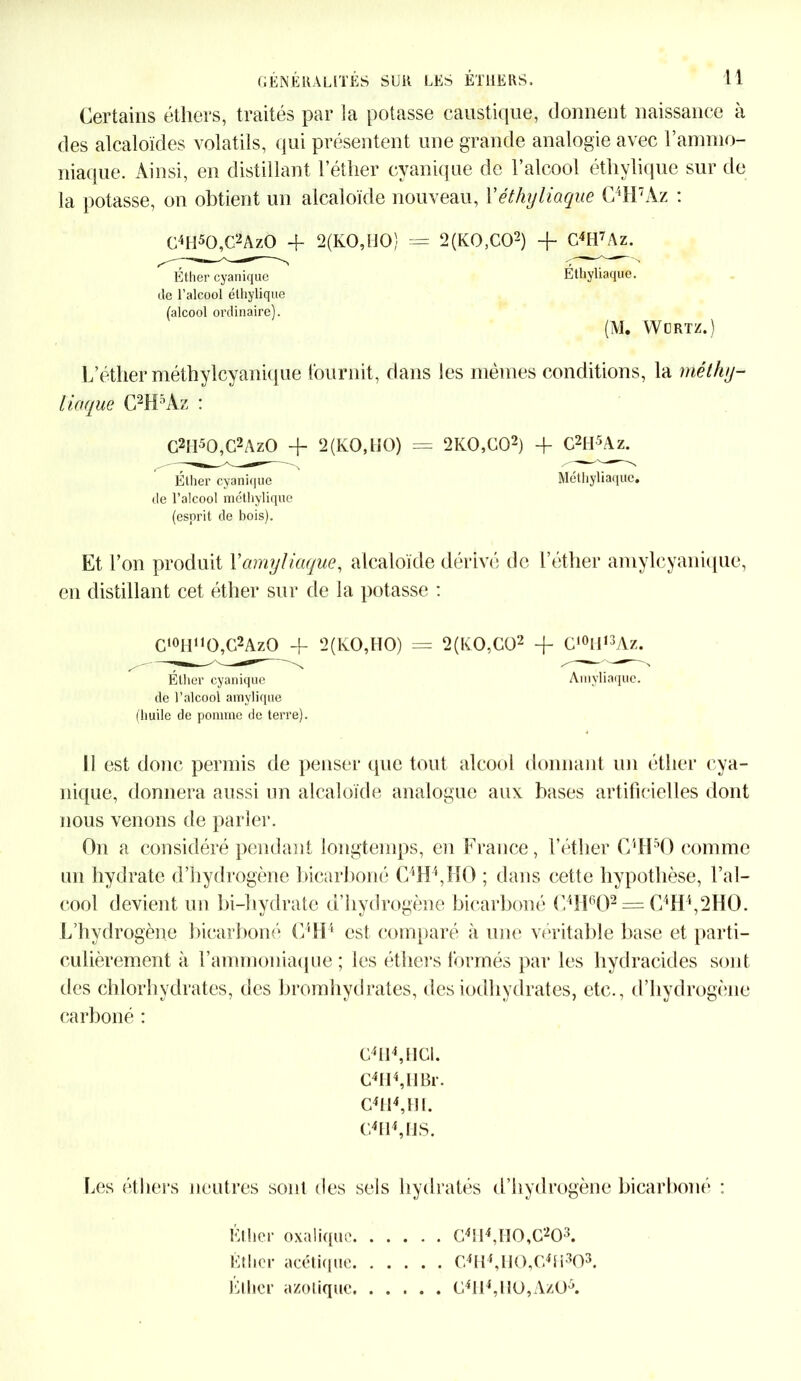 Certains éthers, traités par la potasse caustique, donnent naissance à des alcaloïdes volatils, qui présentent une grande analogie avec l’ammo- niaque. Ainsi, en distillant l’éther cyanique de l’alcool éthylique sur de la potasse, on obtient un alcaloïde nouveau, Yéthyliaque C4H7Àz : C4H50,C2Az0 + 2(KO,HO) = 2(K0,C02) + C4H7Az. Éthyliaque. (M. WüRTZ.) L’éther méthylcyanique fournit, dans les mêmes conditions, la méthy- liaque C2H5Az : C2II50,C2AzO + 2 (KO, HO) = 2K0,C02) + C2H5Az. Éther cyanique Méthyliaquc. de l’alcool m éthylique (esprit de bois). Et l’on produit Yamyliaque, alcaloïde dérivé de l’éther amylcyanique, en distillant cet éther sur de la potasse : Éther cyanique de l’alcool éthylique (alcool ordinaire). C10H1,O,G2AzO -h 2(KO,HO) = 2(K.0,C02 + G10H13Az. Éther cyanique de l’alcool amylique (huile de pomme de terre). Amyliaque. il est donc permis de penser que tout alcool donnant un éther cya- nique, donnera aussi un alcaloïde analogue aux bases artificielles dont nous venons de parler. On a considéré pendant longtemps, en France, l’éther O'vlFO comme un hydrate d’hydrogène bicarboné C4H4,HO ; dans cette hypothèse, l’al- cool devient un bi-hydrate d’hydrogène bicarboné C4H602 == C4H4,2HO. L’hydrogène bicarboné G4H4 est comparé à une véritable base et parti- culièrement à l’ammoniaque; les éthers formés par les hydracides sont des chlorhydrates, des bromhydrates, desiodhydrates, etc., d’hydrogène carboné : G4I14,HG1. G4II4,llBr. C4H4,H[. G4H4,HS. Les éthers neutres sont des sels hydratés d’hydrogène bicarboné : Kl lier oxalique Ktliei* acétique, Ether azotique G4tl4,H0,G203. G4H4, Il O,G4 Fi303. G4ll4,U0,Az05.