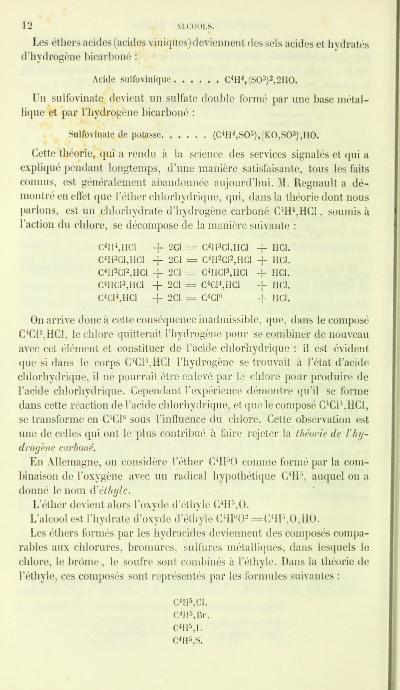 Les éthers acides (acides \ iniques) deviennent des sels acides et hydratés d’hydrogène bicarboné : Acide sulfovinique C4H4,(S03)2,2II0. Un sulfovinate devient un sulfate double formé par une base métal- lique et par l’hydrogène bicarboné : Sulfovinate de potasse (C4H4,S03),(KO,S03),HO. Cette théorie, qui a rendu à la science des services signalés et qui a expliqué pendant longtemps, d’une manière satisfaisante, tous les faits connus, est généralement abandonnée aujourd’hui. M. Régnault a dé- montré en effet que l’éther chlorhydrique, qui, dans la théorie dont nous parlons, est un chlorhydrate d’hydrogène carboné C4H4,HC1, soumis à l’action du chlore, se décompose de la manière suivante : C4H4,HC1 -f- 2 Cl = GhPCUICl -f- HCl. C4H3C1,HC1 + 2C1 = C4fi2Cl2, HCl + HCl. C4I12C12;IICI -f 2CI = C4HC13,HCI -f HCl. c4ncl3,ncl + 2Cl = C4Cl4,iICl -j- HCl. C4 Cl4, HCl -f 2Cl = C4C16 -f HCl. On arrive donc à cette conséquence inadmissible, que, dans le composé C4C14,HC1, le chlore quitterait l’hydrogène pour se combiner de nouveau avec cet élément et constituer de l’acide chlorhydrique : il est évident que si dans le corps C4C14,HC1 l’hydrogène se trouvait à l’état d’acide chlorhydrique, il ne pourrait être enlevé par le chlore pour produire de l’acide chlorhydrique. Cependant l’expérience démontre qu’il se forme dans cette réaction de l’acide chlorhydrique, et que le composé C4C14,HC1, se transforme en C4C16 sous l’influence du chlore. Cette observation est une de celles qui ont le plus contribué à faire rejeter la théorie de l'hy- drogène carboné. En Allemagne, on considère l’éther C4H50 comme formé par la com- binaison de l’oxygène avec un radical hypothétique C4H5, auquel on a donné le nom d'éthyle. L’éther devient alors l’oxyde d’étliyle C4H5,0. L’alcool est l’hydrate d’oxyde d’éthyle C4H602 =C4H5,0,H0. Les éthers formés par les hydracides deviennent des composés compa- rables aux chlorures, bromures, sulfures métalliques, dans lesquels le chlore, le brome, le soufre sont combinés à l’éthyle. Dans la théorie de l’éthyle, ces composés sont représentés par les formules suivantes : C4H5,C1. C4H5,Br. C4H5,I. G4H5,S.