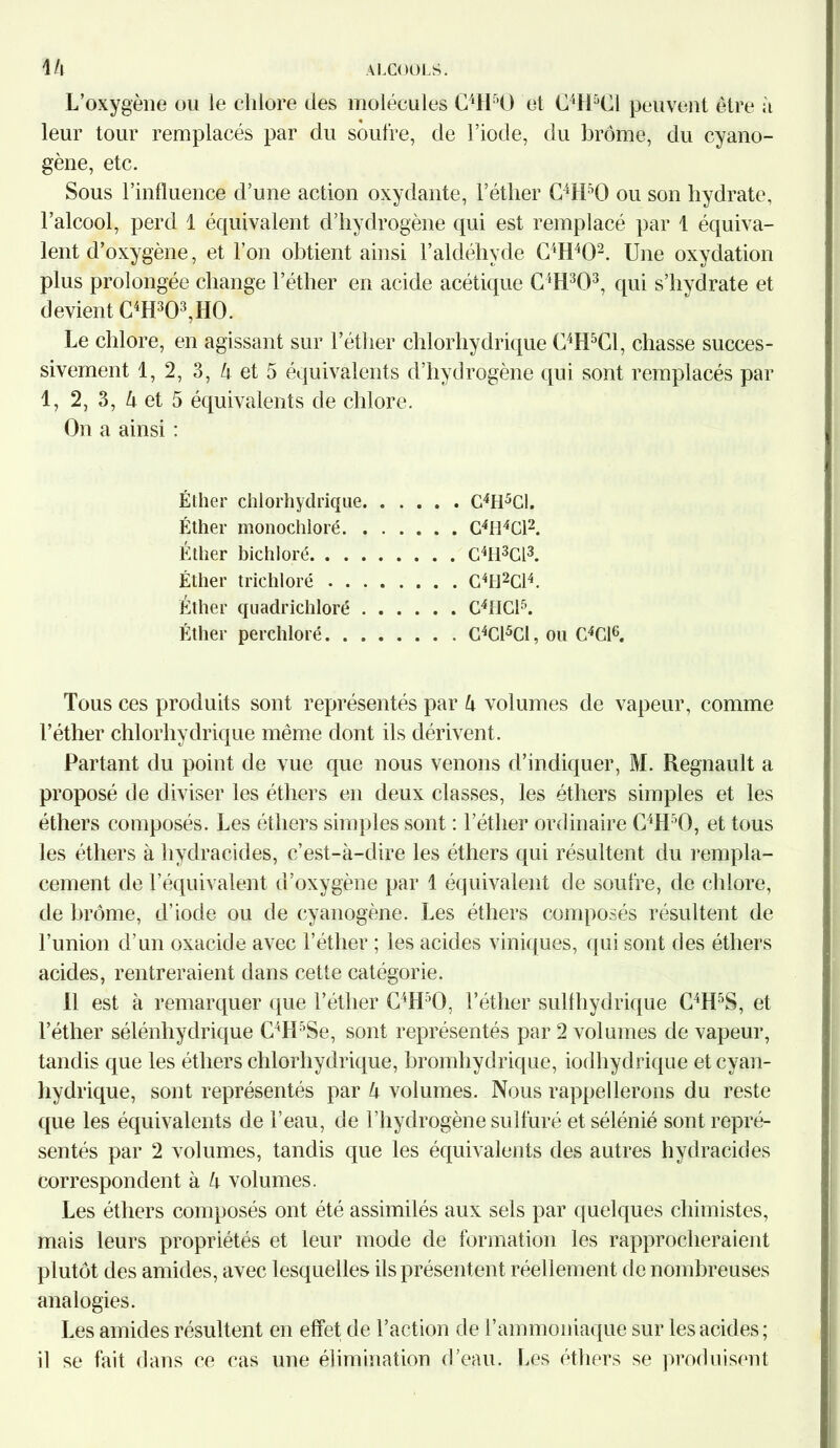 L’oxygène ou le chlore des molécules C4H50 et C4H5C1 peuvent être à leur tour remplacés par du soufre, de l’iode, du brome, du cyano- gène, etc. Sous l’influence d’une action oxydante, l’éther C4H50 ou son hydrate, l’alcool, perd 1 équivalent d’hydrogène qui est remplacé par 1 équiva- lent d’oxygène, et l’on obtient ainsi l’aldéhyde C4H402. Une oxydation plus prolongée change l’éther en acide acétique C4H303, qui s’hydrate et devient C4H303,H0. Le chlore, en agissant sur l’éther chlorhydrique C4H5C1, chasse succes- sivement 1, 2, 3, 4 et 5 équivalents d’hydrogène qui sont remplacés par 1, 2, 3, Zi et 5 équivalents de chlore. On a ainsi : Éther chlorhydrique C4H5C1. Éther monochloré C4IÎ4C12. Éther bichloré C4H3G13. Éther trichloré G4tl2Cl4. Éther quadrichloré C4tICl5. Éther perchloré C4Cl5Cl, ou C4G16. Tous ces produits sont représentés par U volumes de vapeur, comme l’éther chlorhydrique même dont ils dérivent. Partant du point de vue que nous venons d’indiquer, M. Régnault a proposé de diviser les éthers en deux classes, les éthers simples et les éthers composés. Les éthers simples sont : l’éther ordinaire C4H50, et tous les éthers à hydracides, c’est-à-dire les éthers qui résultent du rempla- cement de l’équivalent d’oxygène par 1 équivalent de soufre, de chlore, de brome, d’iode ou de cyanogène. Les éthers composés résultent de l’union d’un oxacide avec l’éther ; les acides viniques, qui sont des éthers acides, rentreraient dans cette catégorie. Il est à remarquer que l’éther C4H:iO, l’éther sulfhydrique C4Hf)S, et l’éther sélénliydrique C4LPSe, sont représentés par 2 volumes de vapeur, tandis que les éthers chlorhydrique, bromhydrique, iodhydrique et cyan- hydrique, sont représentés par k volumes. Nous rappellerons du reste que les équivalents de l’eau, de l’hydrogène sulfuré etsélénié sont repré- sentés par 2 volumes, tandis que les équivalents des autres hydracides correspondent à à volumes. Les éthers composés ont été assimilés aux sels par quelques chimistes, mais leurs propriétés et leur mode de formation les rapprocheraient plutôt des amides, avec lesquelles ils présentent réellement de nombreuses analogies. Les amides résultent en effet de l’action de l’ammoniaque sur les acides; il se fait dans ce cas une élimination d’eau. Les éthers se produisent