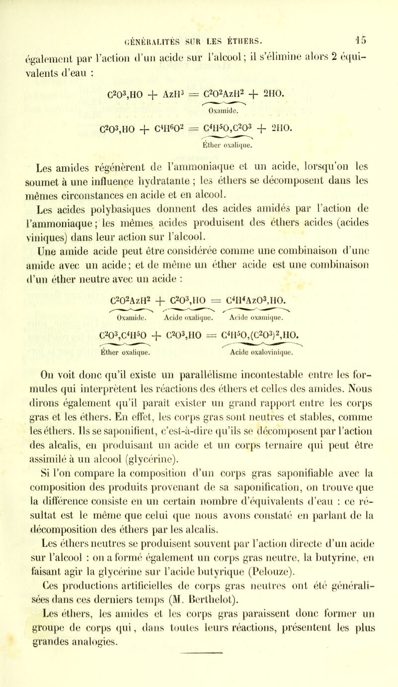 également par l’action d’un acide sur valents d’eau : l’alcool ; il s’élimine alors 2 équi- C203,HO + Azll3 = G202AzM2 + 2IIO. Oxamide. G203,H0 + C4I1602 = C4H50,G203 -f- 200. Éther oxalique. Les amides régénèrent de l’ammoniaque et un acide, lorsqu’on les soumet à une influence hydratante ; les éthers se décomposent dans les mêmes circonstances en acide et en alcool. Les acides polybasiques donnent des acides amidés par l’action de l’ammoniaque ; les mêmes acides produisent des éthers acides (acides viniques) dans leur action sur l’alcool. Une amide acide peut être considérée comme une combinaison d’une amide avec un acide ; et de même un éther acide est une combinaison d’un éther neutre avec un acide : C202AzH2 + C203,II0 = G4Il4Az03,H0. Oxamide. Acide oxalique. Acide oxamique. C203,C41I50 + C203,H0 = G4I150,(C203)2,H0. Éther oxalique. Acide oxalovinique. On voit donc qu’il existe un parallélisme incontestable entre les for- mules qui interprètent les réactions des éthers et celles des amides. Nous dirons également qu’il paraît exister un grand rapport entre les corps gras et les éthers. En effet, les corps gras sont neutres et stables, comme les éthers. Ils se saponifient, c’est-à-dire qu’ils se décomposent par l’action des alcalis, en produisant un acide et un corps ternaire qui peut être assimilé à un alcool (glycérine). Si l’on compare la composition d’un corps gras saponifiable avec la composition des produits provenant de sa saponification, on trouve que la différence consiste en un certain nombre d’équivalents d’eau : ce ré- sultat est le même que celui que nous avons constaté en parlant de la décomposition des éthers par les alcalis. Les éthers neutres se produisent souvent par l’action directe d’un acide sur l’alcool : on a formé également un corps gras neutre, la butyrine, en faisant agir la glycérine sur l’acide butyrique (Pelouze). Ces productions artificielles de corps gras neutres ont été générali- sées dans ces derniers temps (M. Berthelot). Les éthers, les amides et les corps gras paraissent donc former un groupe de corps qui, dans toutes leurs réactions, présentent les plus grandes analogies.