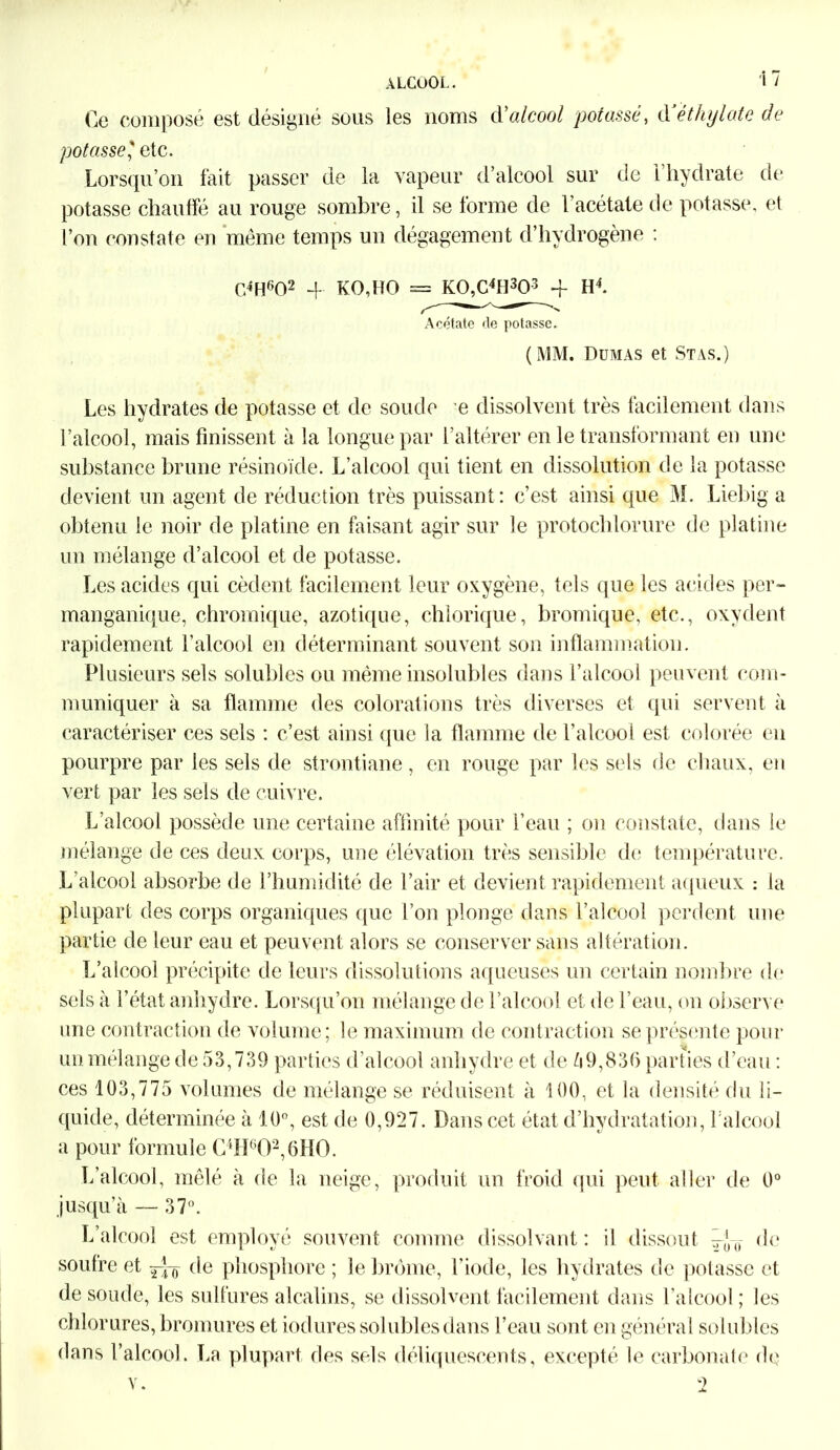 Ce composé est désigné sous les noms d’alcool potasse, d éthylate de potasse ' etc. Lorsqu’on fait passer de la vapeur d’alcool sur de 1 hydrate de potasse chauffé au rouge sombre, il se forme de 1 acétate de potasse, et l’on constate en même temps un dégagement d’hydrogène : C4H602 4 KO,HO = K0,C4H303 4 H4. Acétate de potasse. (MM. Dumas et Stas.) Les hydrates de potasse et de soude e dissolvent très facilement dans l’alcool, mais finissent à la longue par l’altérer en le transformant en une substance brune résinoïde. L’alcool qui tient en dissolution de la potasse devient un agent de réduction très puissant : c’est ainsi que M. Liebig a obtenu le noir de platine en faisant agir sur le protochlorure de platine un mélange d’alcool et de potasse. Les acides qui cèdent facilement leur oxygène, tels que les acides per- manganique, chromique, azotique, chlorique, bromique, etc., oxydent rapidement l’alcool en déterminant souvent son inflammation. Plusieurs sels solubles ou même insolubles dans l’alcool peuvent com- muniquer à sa flamme des colorations très diverses et qui servent à caractériser ces sels : c’est ainsi que la flamme de l’alcool est colorée eu pourpre par les sels de strontiane, en rouge par les sels de chaux, en vert par les sels de cuivre. L’alcool possède une certaine affinité pour l’eau ; on constate, dans le mélange de ces deux corps, une élévation très sensible de température. L’alcool absorbe de l’humidité de l’air et devient rapidement aqueux : la plupart des corps organiques que l’on plonge dans l’alcool perdent une partie de leur eau et peuvent alors se conserver sans altération. L’alcool précipite de leurs dissolutions aqueuses un certain nombre de sels à l’état anhydre. Lorsqu’on mélange de l’alcool et de l’eau, on observe une contraction de volume; le maximum de contraction se présente pour un mélange de 53,739 parties d’alcool anhydre et de 59,836 parties d’eau : ces 103,775 volumes de mélange se réduisent à 100, et la densité du li- quide, déterminée à 10°, est de 0,927. Dans cet état cl’hydratation, l’alcool a pour formule C4H602,6H0. L’alcool, mêlé à de la neige, produit un froid qui peut aller de 0° jusqu’à — 37°. L’alcool est employé souvent comme dissolvant: il dissout 0 de soufre et —o c^e phosphore ; le brome, l’iode, les hydrates de potasse et de soude, les sulfures alcalins, se dissolvent facilement dans l’alcool ; les chlorures, bromures et iodures solubles dans l’eau sont en général solubles dans l’alcool. La plupart des sels déliquescents, excepté le carbonate de v. 2