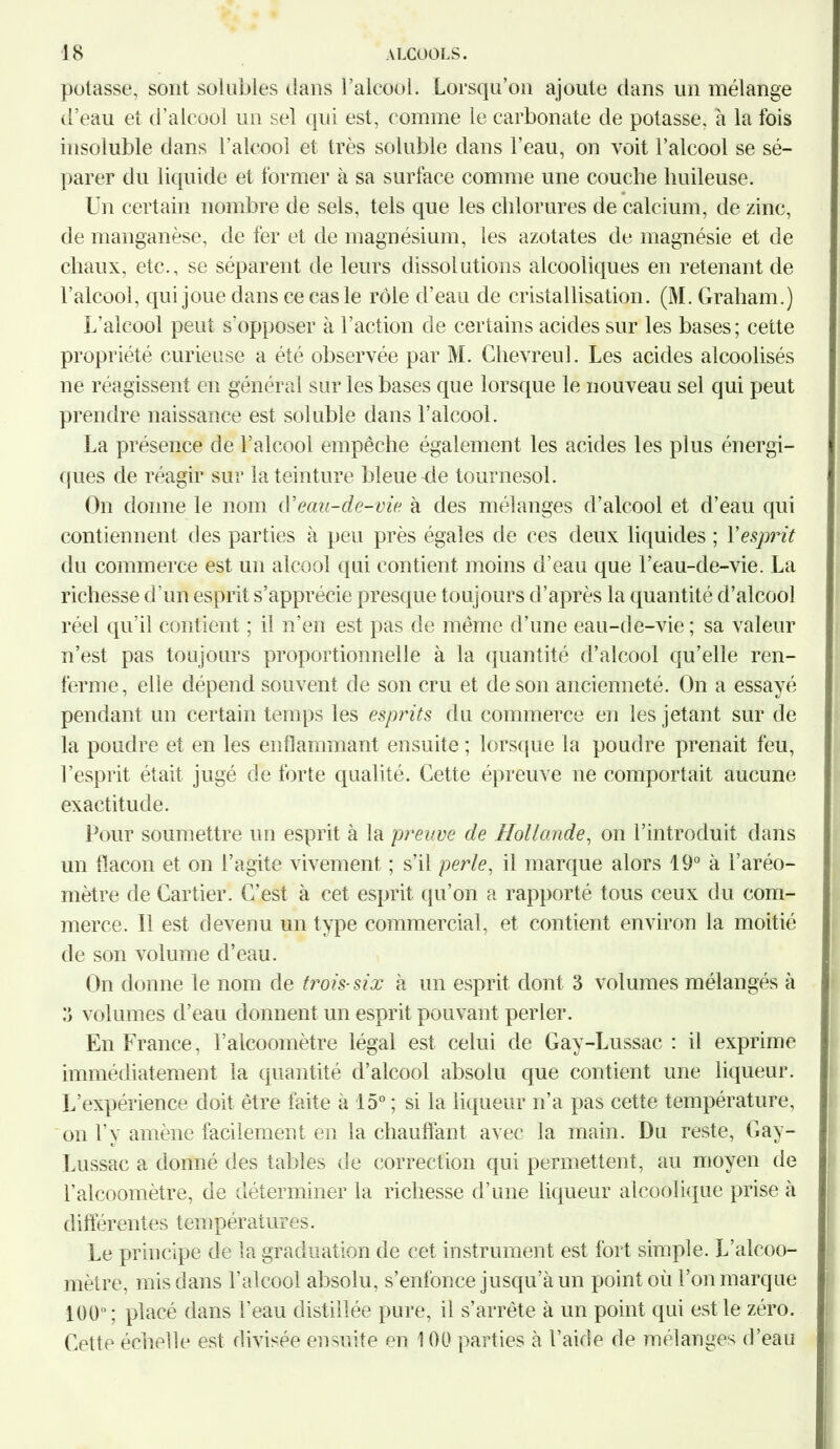 potasse, sont solubles dans l’alcool. Lorsqu’on ajoute dans un mélange d’eau et d’alcool un sel qui est, comme le carbonate de potasse, à la fois insoluble dans l’alcool et très soluble dans l’eau, on voit l’alcool se sé- parer du liquide et former à sa surface comme une couche huileuse. Un certain nombre de sels, tels que les chlorures de calcium, de zinc, de manganèse, de fer et de magnésium, les azotates de magnésie et de chaux, etc., se séparent de leurs dissolutions alcooliques en retenant de l’alcool, qui joue dans ce cas le rôle d’eau de cristallisation. (M. Graham.) L’alcool peut s'opposer à l’action de certains acides sur les bases; cette propriété curieuse a été observée par M. Chevreul. Les acides alcoolisés ne réagissent en général sur les bases que lorsque le nouveau sel qui peut prendre naissance est soluble dans l’alcool. La présence de l’alcool empêche également les acides les plus énergi- ques de réagir sur la teinture bleue -de tournesol. On donne le nom eau-de-vie à des mélanges d’alcool et d’eau qui contiennent des parties à peu près égales de ces deux liquides ; Y esprit du commerce est un alcool qui contient moins d’eau que l’eau-de-vie. La richesse d’un esprit s’apprécie presque toujours d’après la quantité d’alcool réel qu’il contient ; il n’en est pas de même d’une eau-de-vie ; sa valeur n’est pas toujours proportionnelle à la quantité d’alcool qu’elle ren- ferme, elle dépend souvent de son cru et de son ancienneté. On a essayé pendant un certain temps les esprits du commerce en les jetant sur de la poudre et en les enflammant ensuite ; lorsque la poudre prenait feu, l’esprit était jugé de forte qualité. Cette épreuve ne comportait aucune exactitude. Pour soumettre un esprit à la preuve de Hollande, on l’introduit dans un flacon et on l’agite vivement ; s’il perle, il marque alors 19° à l’aréo- mètre de Cartier. C’est à cet esprit qu’on a rapporté tous ceux du com- merce. Il est devenu un type commercial, et contient environ la moitié de son volume d’eau. On donne le nom de trois-six à un esprit dont 3 volumes mélangés à 3 volumes d’eau donnent un esprit pouvant perler. En France, l’alcoomètre légal est celui de Cay-Lussac : il exprime immédiatement la quantité d’alcool absolu que contient une liqueur. L’expérience doit être faite à 15° ; si la liqueur n’a pas cette température, on l’y amène facilement en la chauffant avec la main. Du reste, Cay- Lussac a donné des tables de correction qui permettent, au moyen de l’alcoomètre, de déterminer la richesse d’une liqueur alcoolique prise à différentes températures. Le principe de la graduation de cet instrument est fort simple. L’alcoo- mètre, mis dans l’alcool absolu, s’enfonce jusqu’à un point où l’on marque 100°; placé dans l'eau distillée pure, il s’arrête à un point qui est le zéro. Cette échelle est divisée ensuite en 100 parties à l’aide de mélanges d’eau