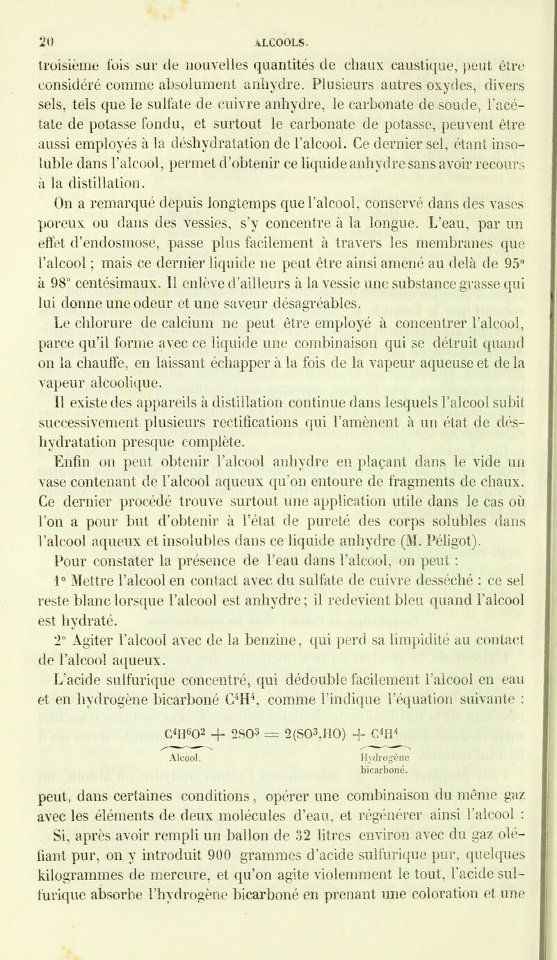 troisième lois sur de nouvelles quantités de chaux caustique, peut être considéré comme absolument anhydre. Plusieurs autres oxydes, divers sels, tels que le sulfate de cuivre anhydre, le carbonate de soude, l’acé- tate de potasse fondu, et surtout le carbonate de potasse, peuvent être aussi employés à la déshydratation de l’alcool. Ce dernier sel, étant inso- luble dans l’alcool, permet d’obtenir ce liquide anhydre sans avoir recours à la distillation. On a remarqué depuis longtemps que l’alcool, conservé dans des vases poreux ou dans des vessies, s’y concentre à la longue. L’eau, par un effet d’endosmose, passe plus facilement à travers les membranes que l’alcool ; mais ce dernier liquide ne peut être ainsi amené au delà de 95° à 98° centésimaux. Il enlève d’ailleurs à la vessie une substance grasse qui lui donne une odeur et une saveur désagréables. Le chlorure de calcium ne peut être employé à concentrer l’alcool, parce qu’il forme avec ce liquide une combinaison qui se détruit quand on la chauffe, en laissant échapper à la fois de la vapeur aqueuse et delà vapeur alcoolique. Il existe des appareils à distillation continue dans lesquels l’alcool subit successivement plusieurs rectifications qui l’amènent à un état de dés- hydratation presque complète. Enfin on peut obtenir l’alcool anhydre en plaçant dans le vide un vase contenant de l'alcool aqueux qu’on entoure de fragments de chaux. Ce dernier procédé trouve surtout une application utile dans le cas où l’on a pour but d’obtenir à l’état de pureté des corps solubles dans l’alcool aqueux et insolubles dans ce liquide anhydre (M. Péligot). Pour constater la présence de l’eau dans l’alcool, on peut : 1° Mettre l’alcool en contact avec du sulfate de cuivre desséché : ce sel reste blanc lorsque l’alcool est anhydre ; il redevient bleu quand l’alcool est hydraté. 2° Agiter l’alcool avec de la benzine, qui perd sa limpidité au contact de l’alcool aqueux. L'acide sulfurique concentré, qui dédouble facilement l’alcool en eau et en hydrogène bicarboné C4H4, comme l’indique l’équation suivante : C4U602 + 2S03 = 2(S03,H0) 4- C4ti4 Alcool. Hydrogène bicarboné. peut, dans certaines conditions, opérer une combinaison du même gaz avec les éléments de deux molécules d’eau, et régénérer ainsi l’alcool : Si. après avoir rempli un ballon de 32 litres environ avec du gaz dé- fiant pur, on y introduit 900 grammes d’acide sulfurique pur, quelques kilogrammes de mercure, et qu’on agite violemment le tout, l’acide sul- furique absorbe l’hydrogène bicarboné en prenant une coloration et une