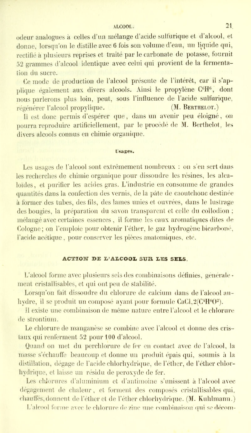 odeur analogues k celles d’un mélange d’acide sulfurique et d’alcool, et donne, lorsqu’on le distille avec 6 fois son volume d’eau, un liquide qui, rectifié à plusieurs reprises et traité par le carbonate de potasse, fournit 52 grammes d’alcool identique avec celui qui provient de la fermenta- tion du sucre. Ce mode de production de l’alcool présente de l’intérêt, car il s’ap- plique également aux divers alcools. Ainsi le propylène C6H6, dont nous parlerons plus loin, peut, sous l’influence de l’acide sulfurique, régénérer l’alcool propylique. (M. Berthelot.) 11 est donc permis d’espérer que, dans un avenir peu éloigné, on pourra reproduire artificiellement, par le procédé de M. Berthelot, les divers alcools connus en chimie organique. lisages. Les usages de l’alcool sont extrêmement nombreux : on s'en sert dans les recherches de chimie organique pour dissoudre les résines, les alca- loïdes, et purifier les acides gras. L’industrie en consomme de grandes quantités dans la confection des vernis, de la pâte de caoutchouc destinée k former des tubes, des fils, des lames unies et ouvrées, dans le lustrage des bougies, la préparation du savon transparent et celle du collodion ; mélangé avec certaines essences , il forme les eaux aromatiques dites de Cologne; on l’emploie pour obtenir l’éther, le gaz hydrogènebicarboné, l’acide acétique, pour conserver les pièces anatomiques, et<\ ACTION 3D3B X,’ALCOOL SUR X.TSS SELS. L’alcool forme avec plusieurs sels des combinaisons définies, générale- ment cristallisables, et qui ont peu de stabilité. Lorsqu’on fait dissoudre du chlorure de calcium dans de l’alcool an- hydre, il se produit un composé ayant pour formule CaCl,2(C4H602). Il existe une combinaison de même nature entre l’alcool et le chlorure de strontium. Le chlorure de manganèse se combine avec l’alcool et donne des cris- taux qui renferment 52 pour 100 d’alcool. Quand on met du perchlorure de fer en contact avec de l’alcool, la masse s’échauffe beaucoup et donne un produit épais qui, soumis k la distillation, dégage de l’acide chlorhydrique, de l’éther, de l’éther chlor- hydrique, et laisse un résidu de peroxyde de fer. Les chlorures d’aluminium et d’antimoine s’unissent k l’alcool avec dégagement de chaleur, et forment des composés cristallisables qui, chauffés,donnent de l’éther et de l’éther chlorhydrique. (M. Kuhhnann.) L’alcool forme avec le chlorure de zinc une combinaison qui se décorn-