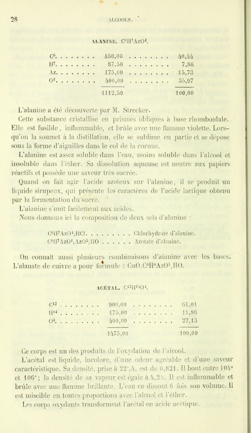 ALANINE. C6H7Az04. c6 ir . . . 87,50 .... . . . . 7,86 Az . . . 175,00 .... . . . . 15,73 O4 1112,50 100,00 L’alanine a été découverte par M. Strecker. Cette substance cristallise en prismes obliques à base rhomboïdale. Elle est fusible , inflammable, et brûle avec une flamme violette. Lors- qu'on la soumet à la distillation, elle se sublime en partie et se dépose sous la forme d’aiguilles dans le col de la cornue. L’alanine est assez soluble dans l’eau, moins soluble dans l’alcool et insoluble dans l’éther. Sa dissolution aqueuse est neutre aux papiers réactifs et possède une saveur très sucrée. Quand on fait agir l’acide azoteux sur l’alanine, il se produit un liquide sirupeux, qui présente les caractères de l’acide lactique obtenu par la fermentation du sucre. L’alanine s’unit facilement aux acides. Nous donnons ici la composition de deux sels d’alanine : C6fl7Az04,HGÎ Chlorhydrate d’alanine. C6H7Az04,Az05,H0 Azotate d’alanine. On connaît aussi plusieurs combinaisons d’alanine avec les bases. A | L’alanate de cuivre a pour formule : CuO,C6H6Azü3,HO. ACÉTAL. C12H1404. C12 . . . 900.00 .... . . . . 61,01 H14 . . . . 175.00 .... . . . . 11.86 O4 . . . . 400,00 .... . . . . 27,13 1475,00 100,00 Ce corps est un des produits de l’oxydation de l’alcool. L’acétal est liquide, incolore, d’une odeur agréable et d’une saveur caractéristique. Sa densité, prise à 22°, 4, est de 0,821. Il bout entre 106° et 106°; la densité de sa vapeur est égale à A,2 ':. Il est inflammable et brûle avec une flamme brillante. L’eau en dissout 6 fois son volume. 11 est miscible en toutes proportions avec l’alcool et l'éther. Les corps oxydants transforment l’acétal en acide acétique.