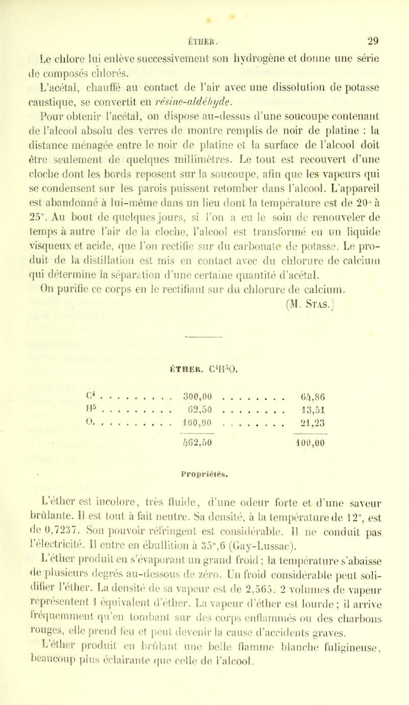 Le chlore lui enlève successivement son hydrogène et donne une série de composés chlorés. L’acétal, chauffé au contact de l’air avec une dissolution de potasse caustique, se convertit en résine-aldéhyde. Pour obtenir l’acétal, on dispose au-dessus d’une soucoupe contenant de l’alcool absolu des verres de montre remplis de noir de platine : la distance ménagée entre le noir de platine et la surface de l’alcool doit être seulement de quelques millimètres. Le tout est recouvert d’une cloche dont les bords reposent sur la soucoupe, afin que les vapeurs qui se condensent sur les parois puissent retomber dans l’alcool. L’appareil est abandonné à lui-même dans un lieu dont la température est de 20° à 25°. Au bout de quelques jours, si l’on a eu le soin de renouveler de temps à autre l’air de la cloche, l’alcool est transformé en un liquide visqueux et acide, que l’on rectifie sur du carbonate de potasse. Le pro- duit de la distillation est mis en contact avec du chlorure de calcium qui détermine la séparation d’une certaine quantité d’acétal. On purifie ce corps en le rectifiant sur du chlorure de calcium. (M. Stas.) étiier. c4HsO. CP . H5 O. , Zi 6 2,5 0 100,00 300.00 64,86 62,50 13,51 100.00 21,23 Propriétés. L’éther est incolore, très fluide, d’une odeur forte et d’une saveur brûlante. 11 est tout à fait neutre. Sa densité, à la température de 12°, est de 0,7237. Son pouvoir réfringent est considérable. Il ne conduit pas l’électricité. SI entre en ébullition à 35°,6 (Gay-Lussac). L éther produit en s’évaporant un grand froid; la température s’abaisse de plusieurs degrés au-dessous de zéro. Un froid considérable peut soli- difier 1 éther. La densité de sa vapeur est de 2,565. 2 volumes de vapeur représentent 1 équivalent d’éther. La vapeur d’éther est lourde ; il arrive fréquemment qu’en tombant sur des corps enflammés ou des charbons rouges, elle prend feu et peut devenir la cause d’accidents graves. L’éther produit en brûlant une belle flamme blanche fuligineuse, beaucoup plus éclairante que celle de l’alcool.