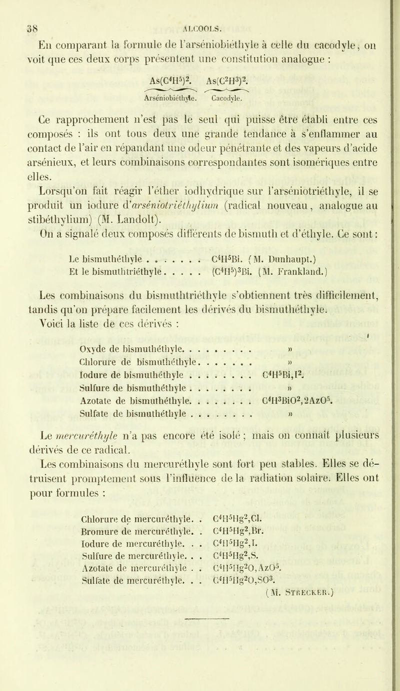 Eu comparant la formule de l’arséniobiéthyle à celle du cacodyle, on voit que ces deux corps présentent une constitution analogue : As(C4H5)2. As(C2H3)2. Arséniobiéthjle. Cacodyle. Ce rapprochement n’est pas le seul qui puisse être établi entre ces composés : ils ont tous deux une grande tendance à s’enflammer au contact de l’air en répandant une odeur pénétrante et des vapeurs d’acide arsénieux, et leurs combinaisons correspondantes sont isomériques entre elles. Lorsqu’on fait réagir l’éther iodliydrique sur l’arséniotriéthyle, il se produit un iodure d'arséniotriéthylium (radical nouveau, analogue au stibéthylium) (M. Landolt). On a signalé deux composés différents de bismuth et d’éthyle. Ce sont : Le bismuthétliyle . C4H5Bi. (M. Dunhaupt.) Et le bismuthtriéthyle (C4H5)3Bi. (M. Frankland.) Les combinaisons du bismuthtriéthyle s’obtiennent très difficilement, xJ * tandis qu’on prépare facilement les dérivés du bismuthétliyle. Voici la liste de ces dérivés : i Oxyde de bismuthétliyle » Chlorure de bismuthétliyle » Iodure de bismuthétliyle C4H5Bi,I2. Sulfure de bismuthétliyle » Azotate de bismuthétliyle C4H3Bi02,2Az05. Sulfate de bismuthétliyle » Le mercuréthyle n’a pas encore été isolé ; mais on connaît plusieurs dérivés de ce radical. Les combinaisons du mercuréthyle sont fort peu stables. Elles se dé- truisent promptement sous l’influence de la radiation solaire. Elles ont pour formules : Chlorure de mercuréthyle Bromure de mercuréthyle Iodure de mercuréthyle. Sulfure de mercuréthyle. Azotate de mercuréthyle Sulfate de mercuréthyle. C4tl5Hg2,Cl. C4H5Ug2,Br. C4H5Hg2,I. C4H5Hg2,S. C4H5Hg20,Àz05. G4fl5IIg20,S03. (AI. Streckbr.)