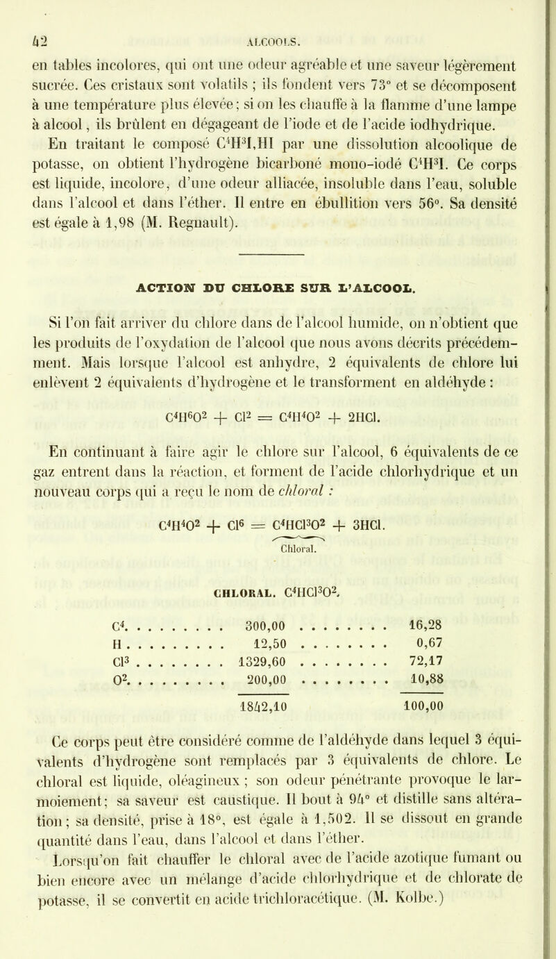 en tables incolores, qui ont une odeur agréable et une saveur légèrement sucrée. Ces cristaux sont volatils ; ils fondent vers 73° et se décomposent à une température plus élevée; si on les chauffe à la flamme d’une lampe à alcool, ils brûlent en dégageant de l’iode et de l’acide iodhydrique. En traitant le composé C4H3I,HI par une dissolution alcoolique de potasse, on obtient l’hydrogène bicarboné mono-iodé G^H3!. Ce corps est liquide, incolore, d’une odeur alliacée, insoluble dans l’eau, soluble dans l’alcool et dans l’éther. Il entre en ébullition vers 56°. Sa densité est égale à 1,98 (M. Régnault). ACTION DU CHLORE SUR L’ALCOOL. Si l’on fait arriver du chlore dans de l’alcool humide, on n’obtient que les produits de l’oxydation de l’alcool que nous avons décrits précédem- ment. Mais lorsque l’alcool est anhydre, 2 équivalents de chlore lui enlèvent 2 équivalents d’hydrogène et le transforment en aldéhyde : C41I602 + Cl2 = C4H402 + 2HG1. En continuant à faire agir le chlore sur l’alcool, 6 équivalents de ce gaz entrent dans la réaction, et forment de l’acide chlorhydrique et un nouveau corps (pii a reçu le nom de cliloral : C4H402 -j- Cl6 = C4HC1302 + 3HCI. Chloral. CHLORAL. C4HC1302, c4 . . . . 16,28 H . . . . 12,50 .... . . . . 0,67 Cl3 ... . . . . . 1329,60 .... . . . . 72,17 O2 . . . . 200,00 .... . . . . 10,88 1842,10 100,00 Ce corps peut être considéré comme de l’aldéhyde dans lequel 3 équi- valents d’hydrogène sont remplacés par 3 équivalents de chlore. Le chloral est liquide, oléagineux ; son odeur pénétrante provoque le lar- moiement; sa saveur est caustique. Il bout à 9û° et distille sans altéra- tion; sa densité, prise à 18°, est égale à 1,502. Il se dissout en grande quantité dans l’eau, dans l’alcool et dans l’éther. Lorsqu’on fait chauffer le chloral avec de l’acide azotique fumant ou bien encore avec un mélange d’acide chlorhydrique et de chlorate de potasse, il se convertit en acide trichloracétique. (M. Kolbe.)