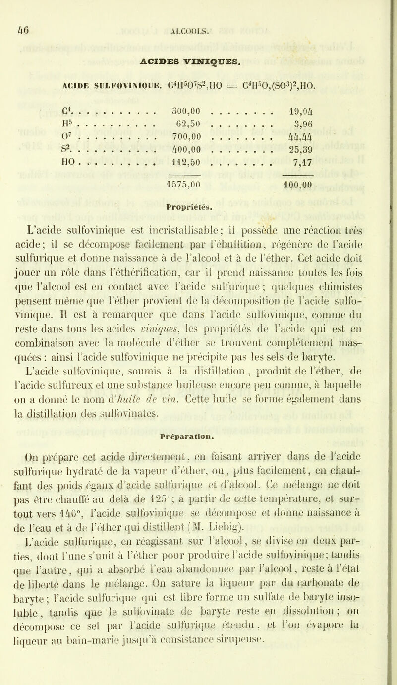 ACIDES VmiQUES. ACIDE SEL FO VI NIQUE. C4H507S2,H0 = C4Hr’0,(S03)2,H0. G4 300,00 .... . . . . 19,06 H5 .... 62,50 .... . . . . 3,96 O7 700,00 .... .... 66,66 S2 600,00 .... .... 25,39 HO . . . . 7,17 1575,00 100,00 Propriétés. L’acicle sulfovinique est incristallisable ; ii possède une réaction très acide ; il se décompose facilement par l’ébullition, régénère de l’acide sulfurique et donne naissance à de l’alcool et à de l’éther. Cet acide doit jouer un rôle dans l’éthérification, car il prend naissance toutes les fois que l’alcool est en contact avec l'acide sulfurique ; quelques chimistes pensent même que l’éther provient de la décomposition de l’acide sulfo- vinique. Il est à remarquer que dans l’acide sulfovinique, comme du reste dans tous les acides viniques, les propriétés de l’acide qui est en combinaison avec la molécule d’éther se trouvent complètement mas- quées : ainsi l’acide sulfovinique ne précipite pas les sels de baryte. L’acide sulfovinique, soumis à la distillation , produit de lether, de l’acide sulfureux et une substance huileuse encore peu connue, à laquelle on a donné le nom d'huile de vin. Cette huile se forme également dans la distillation des sulfovinates. Préparation. On prépare cet acide directement, en faisant arriver dans de l’acide sulfurique hydraté de la vapeur d’éther, ou, plus facilement, en chauf- fant des poids égaux d’acide sulfurique et d’alcool. Ce mélange ne doit pas être chauffé au delà de 125°; a partir de cette température, et sur- tout vers 160°, l’acide sulfovinique se décompose et donne naissance à de l’eau et à de l’éther qui distillent (M. Liebig). L’acide sulfurique, en réagissant sur l’alcool, se divise en deux par- ties, dont l’une s’unit à l’étlier pour produire l’acide sulfovinique; tandis que l’autre, qui a absorbé l’eau abandonnée par l’alcool, reste à l’état de liberté dans le mélange. On sature la liqueur par du carbonate de baryte ; l’acide sulfurique qui est libre forme un sulfate de baryte inso- luble , tandis que le suhbvinate de baryte reste en dissolution ; on décompose ce sel par l’acide sulfurique étendu, et l’on évapore la liqueur au bain-marie jusqu’à consistance sirupeuse.