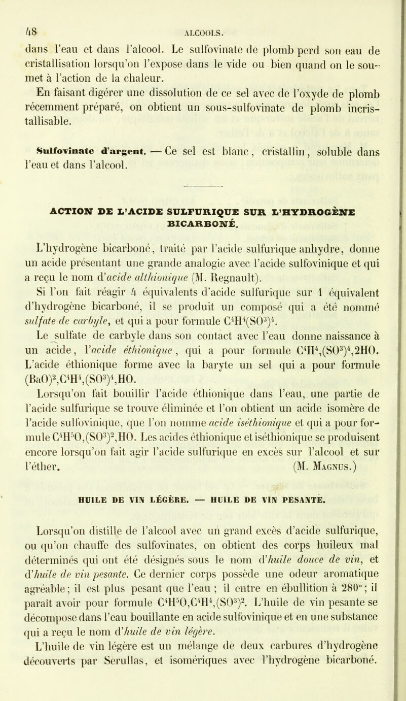 dans l’eau et dans l’alcool. Le sulfovinate de plomb perd son eau de cristallisation lorsqu’on l’expose dans le vide ou bien quand on le sou- met à l’action de la chaleur. En faisant digérer une dissolution de ce sel avec de l’oxyde de plomb récemment préparé, on obtient un sous-sulfovinate de plomb incris- tallisable. Sulfovinate d'argent. — Ce sel est blanc, cristallin, soluble dans l’eau et dans l’alcool. ACTION DE L’ACIDE SULFURIQUE SUR L’HYDROGÈNE BICARBONÉ. L’hydrogène bicarboné, traité par l’acide sulfurique anhydre, donne un acide présentant une grande analogie avec l’acide sulfovinique et qui a reçu le nom d'acide altliionique (M. Régnault). Si l’on fait réagir U équivalents d’acide sulfurique sur 1 équivalent d’hydrogène bicarboné, il se produit un composé qui a été nommé sulfate de carbyle, et qui a pour formule C4H4(S03)4. Le_sulfate de carbyle dans son contact avec l’eau donne naissance à un acide, Y acide éthionique , qui a pour formule C4H4,(S03)4,2H0. L’acide éthionique forme avec la baryte un sel qui a pour formule (BaO)2, C4H4, (SO3)4, HO. Lorsqu’on fait bouillir l’acide éthionique dans l’eau, une partie de l’acide sulfurique se trouve éliminée et l’on obtient un acide isomère de l’acide sulfovinique, que l'on nomme acide iséthionique et qui a pour for- mule C4H50,(S03)2,H0. Les acides éthionique et iséthionique se produisent encore lorsqu’on fait agir l’acide sulfurique en excès sur l’alcool et sur l’éther. (M. Magnüs.) HUILE DE VIN LÉGÈRE. — HUILE DE VIN PESANTE. Lorsqu’on distille de l’alcool avec un grand excès d’acide sulfurique, ou qu’on chauffe des sulfovinates, on obtient des corps huileux mal déterminés qui ont été désignés sous le nom (Yhuile douce de vin, et d'huile de vin pesante. Ce dernier corps possède une odeur aromatique agréable ; il est plus pesant que l’eau ; il entre en ébullition à 280° ; il paraît avoir pour formule C4H50,C4H4,(S03)2. L’huile de vin pesante se décompose dans l’eau bouillante en acide sulfovinique et en une substance qui a reçu le nom d'huile de vin légère. L’huile de vin légère est un mélange de deux carbures d’hydrogène découverts par Serullas, et isomériques avec l’hydrogène bicarboné.