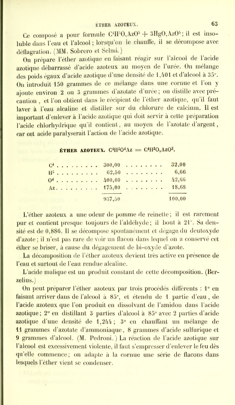 Ce composé a pour formule C4H'0,Az05+ 3Hg0,Az05; il est inso- luble dans l’eau et l’alcool ; lorsqu’on le chauffe, il se décompose avec déflagration. (MM. Sobrero et Selmi. ) On prépare l’éther azotique en faisant réagir sur l’alcool de l’acide azotique débarrassé d’acide azoteux au moyen de 1 urée. On mélange des poids égaux d’acide azotique d’une densité de 1,401 et d’alcool à 35°. On introduit 150 grammes de ce mélange dans une cornue et l’on y ajoute environ 2 ou 3 grammes d azotate d urée ; on distille avec pré- caution , et l’on obtient dans le récipient de l’étlier azotique, qu’il faut laver à l’eau alcaline et distiller sur du chlorure de calcium. 11 est important d’enlever à l’acide azotique qui doit servir à cette préparation l’acide chlorhydrique qu’il contient, au moyen de l’azotate d’argent, car cet acide paralyserait l’action de l’acide azotique. ÉTHER AZOTEUX. C4H504Az = C4Il50,Az03. G4 . . . . 300,00 .... . . . . 32,00 H5 . . . . 62,50 .... O4 . . . . Û00,00 .... A z . . . . 175,00 .... 937,50 100,00 L’éther azoteux a une odeur de pomme rie reinette ; il est rarement pur et contient presque toujours de l’aldéhyde ; il bout à 21'. Sa den- sité est de 0,886. Il se décompose spontanément et dégage du deutoxyde d’azote; il n’est pas rare de voir un flacon dans lequel on a conservé cet éther se briser, à cause du dégagement de bi-oxyde d’azote. La décomposition de l’éther azoteux devient très active en présence de l’eau et surtout de l’eau rendue alcaline. L’acide malique est un produit constant de cette décomposition. (Ber- zelius.) On peut préparer l’éther azoteux par trois procédés différents : 1° en faisant arriver dans de l’alcool à 85°, et étendu de 1 partie d’eau, de l’acide azoteux que l’on produit en dissolvant de l’amidon dans l’acide azotique; 2° en distillant 3 parties d’alcool à 85° avec 2 parties d’acide azotique d’une densité de 1,244 ; 3° en chauffant un mélange de 11 grammes d’azotate d’ammoniaque, 8 grammes d’acide sulfurique et 9 grammes d’alcool. (M. Pedroni.) La réaction de l’acide azotique sur l’alcool est excessivement violente, il faut s’empresser d’enlever le feu dès qu’elle commence; on adapte à la cornue une série de flacons dans lesquels l’éther vient se condenser.