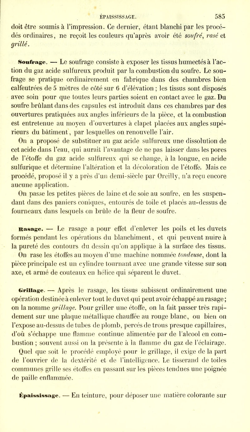 doit être soumis à l’impression. Ce dernier, étant blanchi par les procé- dés ordinaires, ne reçoit les couleurs qu’après avoir été soufré, rasé et grillé. Soufrage. — Le soufrage consiste à exposer les tissus humectés à l’ac- tion du gaz acide sulfureux produit par la combustion du soufre. Le sou- frage se pratique ordinairement en fabrique dans des chambres bien calfeutrées de 5 mètres de côté sur 6 d’élévation ; les tissus sont disposés avec soin pour que toutes leurs parties soient en contact avec le gaz. Du soufre brûlant dans des capsules est introduit dans ces chambres par des ouvertures pratiquées aux angles inférieurs de la pièce, et la combustion est entretenue au moyen d’ouvertures à clapet placées aux angles supé- rieurs du bâtiment, par lesquelles on renouvelle l’air. On a proposé de substituer au gaz acide sulfureux une dissolution de cet acide dans l’eau, qui aurait l’avantage de ne pas laisser dans les pores de l’étoffe du gaz acide sulfureux qui se change, à la longue, en acide sulfurique et détermine l’altération et la décoloration de l’étoffe. Mais ce procédé, proposé il y a près d’un demi-siècle par Oreilly, n’a reçu encore aucune application. On passe les petites pièces de laine et de soie au soufre, en les suspen- dant dans des paniers coniques, entourés de toile et placés au-dessus de fourneaux dans lesquels on brûle de la fleur de soufre. Rasage. — Le rasage a pour effet d’enlever les poils et les duvets formés pendant les opérations du blanchiment, et qui peuvent nuire à la pureté des contours du dessin qu’on applique à la surface des tissus. On rase les étoffes au moyen d’une machine nommée tondeuse, dont la pièce principale est un cylindre tournant avec une grande vitesse sur son axe, et armé de couteaux en hélice qui séparent le duvet. Grillage. — Après le rasage, les tissus subissent ordinairement une opération destinée à enlever tout le duvet qui peut avoir échappé au rasage ; on la nomme grillage. Pour griller une étoffe, on la fait passer très rapi- dement sur une plaque métallique chauffée au rouge blanc, ou bien on l’expose au-dessus de tubes de plomb, percés de trous presque capillaires, d’où s’échappe une flamme continue alimentée par de l'alcool en com- bustion ; souvent aussi on la présente à la flamme du gaz de l’éclairage. Quel que soit le procédé employé pour le grillage, il exige de la part de l’ouvrier de la dextérité et de l’intelligence. Le tisserand de toiles communes grille ses étoffes en passant sur les pièces tendues une poignée de paille enflammée. Épaississage. — En teinture, pour déposer une matière colorante sur