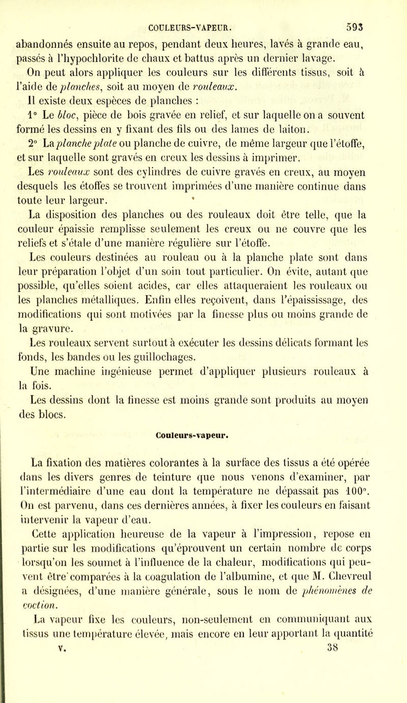 abandonnés ensuite au repos, pendant deux heures, lavés à grande eau, passés à l’hypochlorite de chaux et battus après un dernier lavage. On peut alors appliquer les couleurs sur les différents tissus, soit à l’aide de planches, soit au moyen de rouleaux. 11 existe deux espèces de planches : 1° Le bloc, pièce de bois gravée en relief, et sur laquelle on a souvent formé les dessins en y fixant des fils ou des lames de laiton. 2° La planche plate ou planche de cuivre, de même largeur que l’étoffe, et sur laquelle sont gravés en creux les dessins à imprimer. Les rouleaux sont des cylindres de cuivre gravés en creux, au moyen desquels les étoffes se trouvent imprimées d’une manière continue dans toute leur largeur. La disposition des planches ou des rouleaux doit être telle, que la couleur épaissie remplisse seulement les creux ou ne couvre que les reliefs et s’étale d’une manière régulière sur l’étoffe. Les couleurs destinées au rouleau ou à la planche plate sont dans leur préparation l’objet d’un soin tout particulier. On évite, autant que possible, qu’elles soient acides, car elles attaqueraient les rouleaux ou les planches métalliques. Enfin elles reçoivent, dans l’épaississage, des modifications qui sont motivées par la finesse plus ou moins grande de la gravure. Les rouleaux servent surtout à exécuter les dessins délicats formant les fonds, les bandes ou les guillochages. Une machine ingénieuse permet d’appliquer plusieurs rouleaux à la fois. Les dessins dont la finesse est moins grande sont produits au moyen des blocs. Couleurs-vapeur. La fixation des matières colorantes à la surface des tissus a été opérée dans les divers genres de teinture que nous venons d’examiner, par l’intermédiaire d’une eau dont la température ne dépassait pas 100°. On est parvenu, dans ces dernières années, à fixer les couleurs en faisant intervenir la vapeur d’eau. Cette application heureuse de la vapeur à l’impression, repose en partie sur les modifications qu’éprouvent un certain nombre de corps lorsqu’on les soumet à l’influence de la chaleur, modifications qui peu- vent être'comparées à la coagulation de l’albumine, et que M. Chevreul a désignées, d’une manière générale, sous le nom de phénomènes de coc t ion. La vapeur fixe les couleurs, non-seulement en communiquant aux tissus une température élevée, mais encore en leur apportant la quantité v. 38
