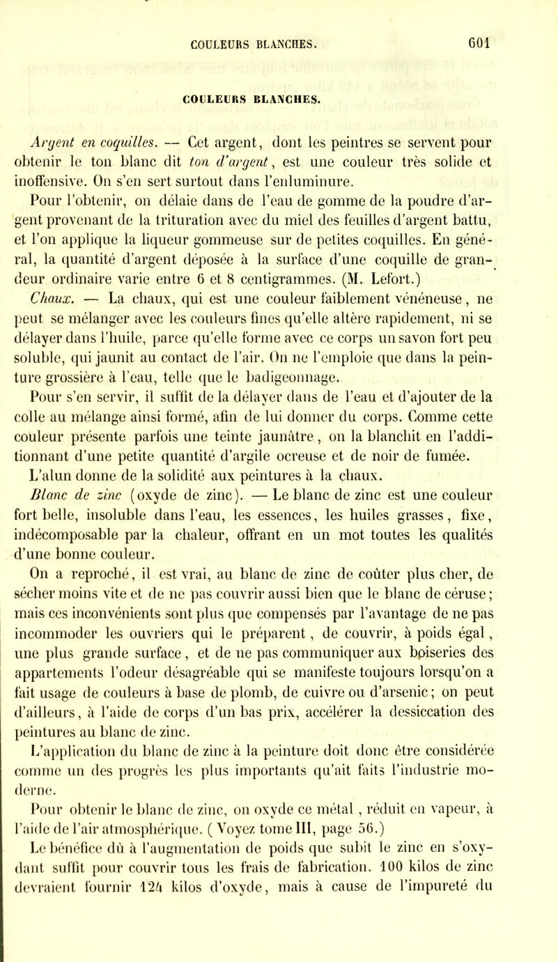 COLLEURS BLANCHES. Argent en coquilles. — Cet argent, dont les peintres se servent pour obtenir le ton blanc dit ton d’argent, est une couleur très solide et inoffensive. On s’en sert surtout dans l'enluminure. Pour l’obtenir, on délaie dans de l’eau de gomme de la poudre d’ar- gent provenant de la trituration avec du miel des feuilles d’argent battu, et l’on applique la liqueur gommeuse sur de petites coquilles. En géné- ral, la quantité d’argent déposée à la surface d’une coquille de gran- deur ordinaire varie entre 6 et 8 centigrammes. (M. Lefort.) Chaux. — La chaux, qui est une couleur faiblement vénéneuse, ne peut se mélanger avec les couleurs fines qu’elle altère rapidement, ni se délayer dans l’huile, parce qu’elle forme avec ce corps un savon fort peu soluble, qui jaunit au contact de l’air. On ne l’emploie que dans la pein- ture grossière à l’eau, telle que le badigeonnage. Pour s’en servir, il suffit de la délayer dans de l’eau et d’ajouter de la colle au mélange ainsi formé, afin de lui donner du corps. Comme cette couleur présente parfois une teinte jaunâtre, on la blanchit en l’addi- tionnant d’une petite quantité d’argile ocreuse et de noir de fumée. L’alun donne de la solidité aux peintures à la chaux. Blanc de zinc (oxyde de zinc). — Le blanc de zinc est une couleur fort belle, insoluble dans l’eau, les essences, les huiles grasses, fixe, indécomposable par la chaleur, offrant en un mot toutes les qualités d’une bonne couleur. On a reproché, il est vrai, au blanc de zinc de coûter plus cher, de sécher moins vite et de ne pas couvrir aussi bien que le blanc de céruse ; mais ces inconvénients sont plus que compensés par l’avantage de ne pas incommoder les ouvriers qui le préparent, de couvrir, à poids égal, une plus grande surface , et de ne pas communiquer aux boiseries des appartements l’odeur désagréable qui se manifeste toujours lorsqu’on a fait usage de couleurs à base de plomb, de cuivre ou d’arsenic ; on peut d’ailleurs, à l’aide de corps d’un bas prix, accélérer la dessiccation des peintures au blanc de zinc. L’application du blanc de zinc à la peinture doit donc être considérée comme un des progrès les plus importants qu’ait faits l’industrie mo- derne. Pour obtenir le blanc de zinc, on oxyde ce métal , réduit en vapeur, à l’aide de l’air atmosphérique. ( Voyez tome III, page 56.) Le bénéfice dû à l’augmentation de poids que subit le zinc en s’oxy- dant suffit pour couvrir tous les frais de fabrication. 100 kilos de zinc devraient fournir 12U kilos d’oxyde, mais à cause de l’impureté du