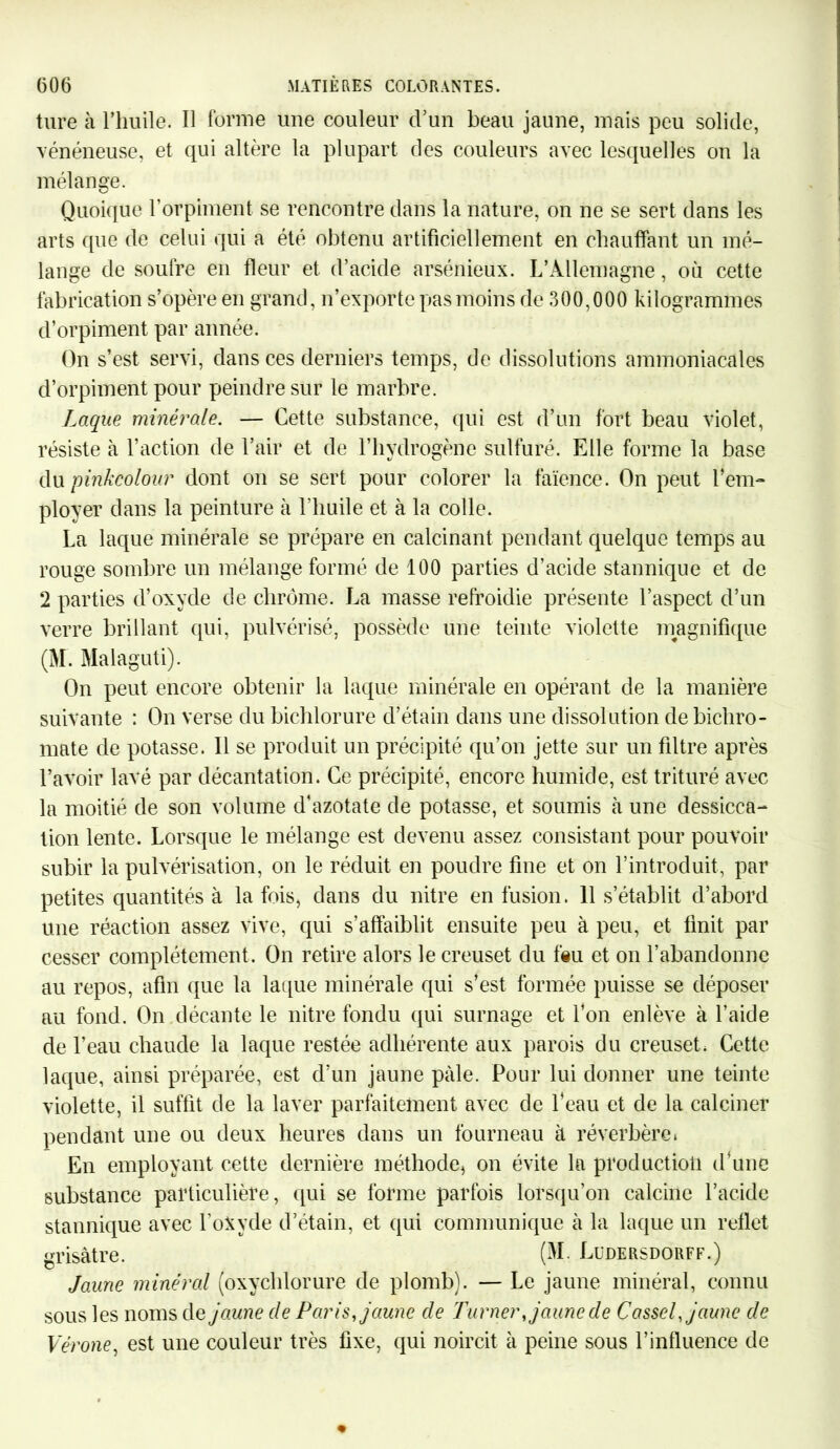 tare à l’huile. Il forme une couleur cVun beau jaune, mais peu solide, vénéneuse, et qui altère la plupart des couleurs avec lesquelles on la mélange. Quoique l’orpiment se rencontre dans la nature, on ne se sert dans les arts que de celui qui a été obtenu artificiellement en chauffant un mé- lange de soufre en fleur et d’acide arsénieux. L’Allemagne, où cette fabrication s’opère en grand, n’exporte pas moins de 300,000 kilogrammes d’orpiment par année. On s’est servi, dans ces derniers temps, de dissolutions ammoniacales d’orpiment pour peindre sur le marbre. Laque minérale. — Cette substance, qui est d’un fort beau violet, résiste à l’action de l’air et de l’hydrogène sulfuré. Elle forme la base du pinkcolour dont on se sert pour colorer la faïence. On peut l’em- ployer dans la peinture à l’huile et à la colle. La laque minérale se prépare en calcinant pendant quelque temps au rouge sombre un mélange formé de 100 parties d’acide stannique et de 2 parties d’oxyde de chrome. La masse refroidie présente l’aspect d’un verre brillant qui, pulvérisé, possède une teinte violette magnifique (M. Malaguti). On peut encore obtenir la laque minérale en opérant de la manière suivante : On verse du bicblorure d’étain dans une dissolution de bichro- mate de potasse. Il se produit un précipité qu’on jette sur un filtre après l’avoir lavé par décantation. Ce précipité, encore humide, est trituré avec la moitié de son volume d'azotate de potasse, et soumis à une dessicca- tion lente. Lorsque le mélange est devenu assez consistant pour pouvoir subir la pulvérisation, on le réduit en poudre fine et on l’introduit, par petites quantités à la fois, dans du nitre en fusion. 11 s’établit d’abord une réaction assez vive, qui s’affaiblit ensuite peu à peu, et finit par cesser complètement. On retire alors le creuset du feu et on l’abandonne au repos, afin que la laque minérale qui s’est formée puisse se déposer au fond. On décante le nitre fondu qui surnage et l’on enlève à l’aide de l’eau chaude la laque restée adhérente aux parois du creuset. Cette laque, ainsi préparée, est d’un jaune pâle. Pour lui donner une teinte violette, il suffit de la laver parfaitement avec de l'eau et de la calciner pendant une ou deux heures dans un fourneau à réverbère» En employant cette dernière méthode, on évite la production d’une substance particulière, qui se forme parfois lorsqu’on calcine l’acide stannique avec l’oNyde d’étain, et qui communique à la laque un reflet grisâtre. (M. Lüdersdorff.) Jaune minéral (oxychlorure de plomb). — Le jaune minéral, connu sous les noms de jaune de Paris, jaune de Turner, jaune de Cassel, jaune de Vérone, est une couleur très fixe, qui noircit à peine sous l’influence de